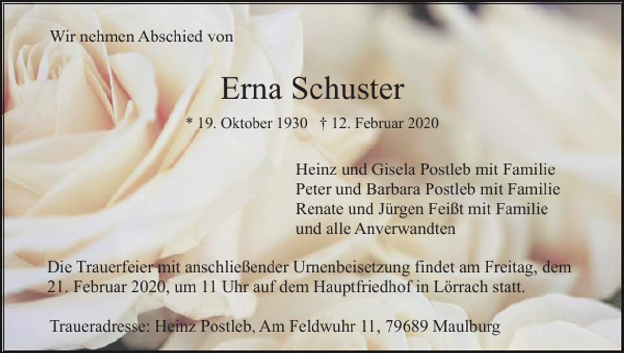 <p>Wir nehmen Abschied von</p><p>Erna Schuster<br />* 19. Oktober 1930 † 12. Februar 2020</p><p>Heinz und Gisela Postleb mit Familie<br />Peter und Barbara Postleb mit Familie<br />Renate und Jürgen Feißt mit Familie<br />und alle Anverwandten<br />Die Trauerfeier mit anschließender Urnenbeisetzung findet am Freitag, dem<br />21. Februar 2020, um 11 Uhr auf dem Hauptfriedhof in Lörrach statt.<br />Traueradresse: Heinz Postleb, Am Feldwuhr 11, 79689 Maulburg</p>