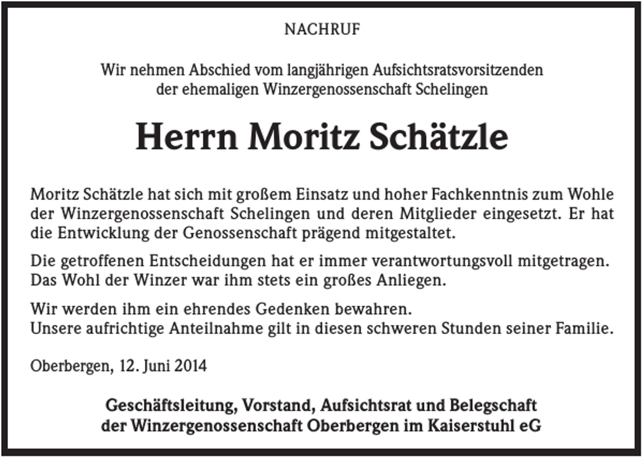 <p>NACHRUF</p><p>Wir nehmen Abschied vom langjährigen Aufsichtsratsvorsitzenden<br />der ehemaligen Winzergenossenschaft Schelingen</p><p>Herrn Moritz Schätzle<br />Moritz Schätzle hat sich mit großem Einsatz und hoher Fachkenntnis zum Wohle<br />der Winzergenossenschaft Schelingen und deren Mitglieder eingesetzt. Er hat<br />die Entwicklung der Genossenschaft prägend mitgestaltet.<br />Die getroffenen Entscheidungen hat er immer verantwortungsvoll mitgetragen.<br />Das Wohl der Winzer war ihm stets ein großes Anliegen.<br />Wir werden ihm ein ehrendes Gedenken bewahren.<br />Unsere aufrichtige Anteilnahme gilt in diesen schweren Stunden seiner Familie.<br />Oberbergen, 12. Juni 2014</p><p>Geschäftsleitung, Vorstand, Aufsichtsrat und Belegschaft<br />der Winzergenossenschaft Oberbergen im Kaiserstuhl eG</p>