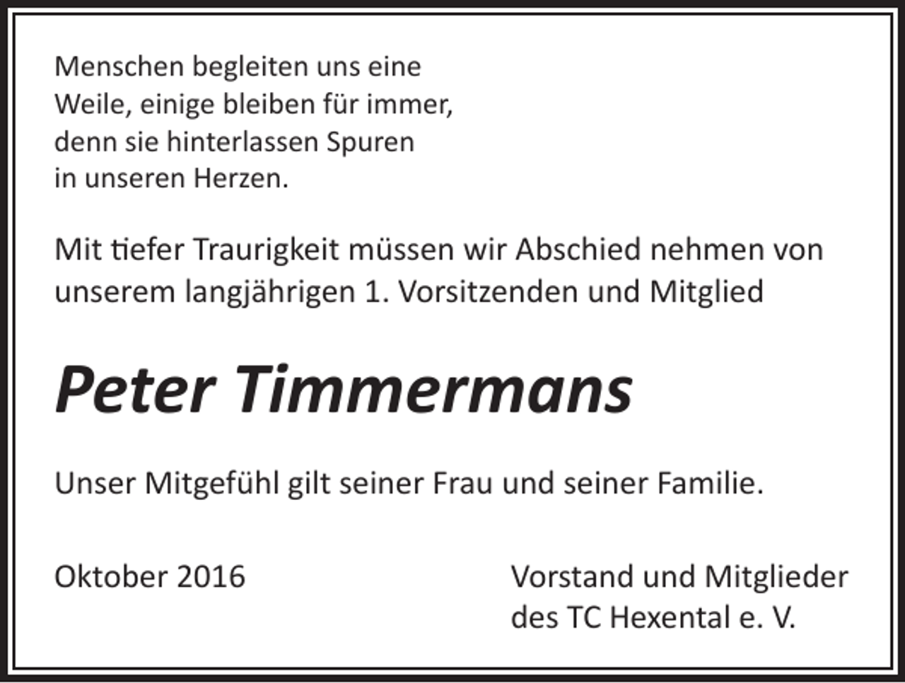 <p>Menschen begleiten uns eine<br />Weile, einige bleiben für immer,<br />denn sie hinterlassen Spuren<br />in unseren Herzen.</p><p>Mit tiefer Traurigkeit müssen wir Abschied nehmen von<br />unserem langjährigen 1. Vorsitzenden und Mitglied</p><p>Peter Timmermans<br />Unser Mitgefühl gilt seiner Frau und seiner Familie.<br />Oktober 2016 Vorstand und Mitglieder<br />des TC Hexental e. V.</p>