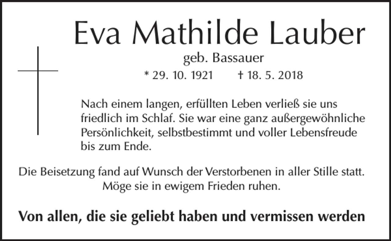 <p>Eva Mathilde Lauber<br />geb. Bassauer</p><p>* 29. 10. 1921 † 18. 5. 2018<br />Nach einem langen, erfüllten Leben verließ sie uns<br />friedlich im Schlaf. Sie war eine ganz außergewöhnliche<br />Persönlichkeit, selbstbestimmt und voller Lebensfreude<br />bis zum Ende.<br />Die Beisetzung fand auf Wunsch der Verstorbenen in aller Stille statt.<br />Möge sie in ewigem Frieden ruhen.</p><p>Von allen, die sie geliebt haben und vermissen werden</p>