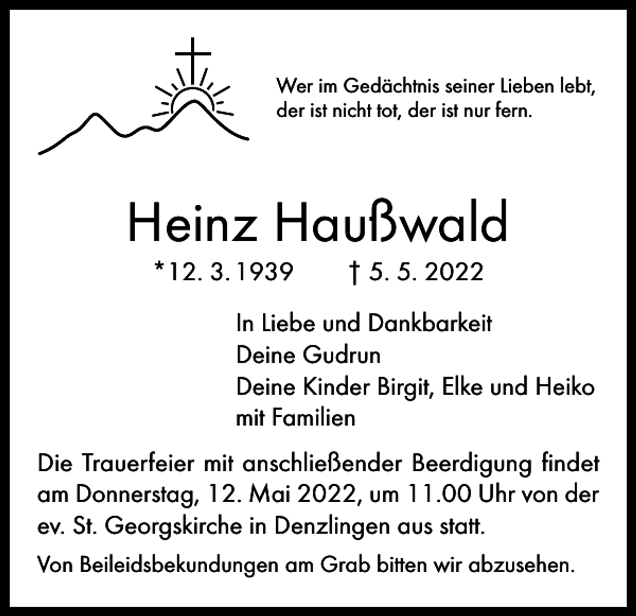 <p>Wer im Gedächtnis seiner Lieben lebt,<br />der ist nicht tot, der ist nur fern.</p><p>Heinz Haußwald<br />*12. 3. 1939 † 5. 5. 2022</p><p>In Liebe und Dankbarkeit<br />Deine Gudrun<br />Deine Kinder Birgit, Elke und Heiko<br />mit Familien<br />Die Trauerfeier mit anschließender Beerdigung findet<br />am Donnerstag, 12. Mai 2022, um 11.00 Uhr von der<br />ev. St. Georgskirche in Denzlingen aus statt.<br />Von Beileidsbekundungen am Grab bitten wir abzusehen.</p>