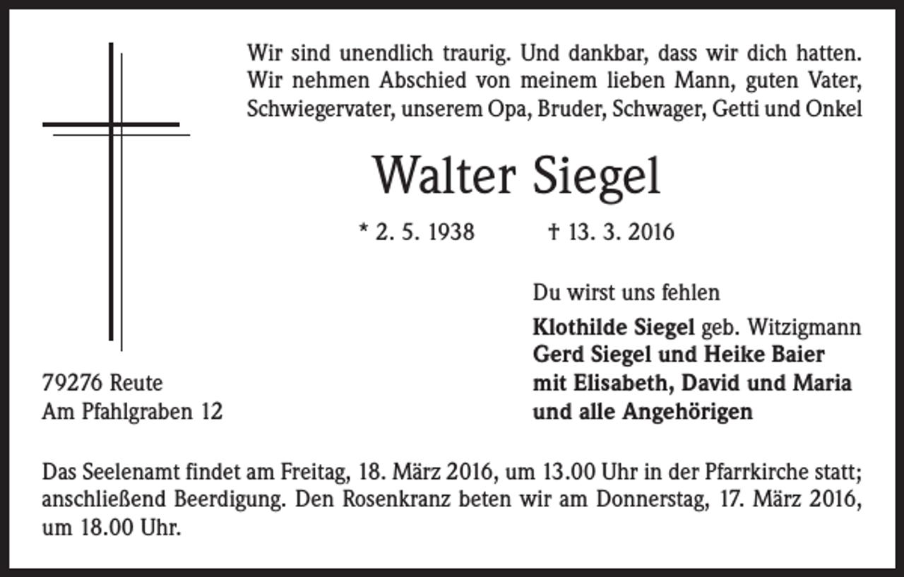 <p>Wir sind unendlich traurig. Und dankbar, dass wir dich hatten.<br />Wir nehmen Abschied von meinem lieben Mann, guten Vater,<br />Schwiegervater, unserem Opa, Bruder, Schwager, Getti und Onkel</p><p>Walter Siegel<br />* 2. 5. 1938 † 13. 3. 2016</p><p>79276 Reute<br />Am Pfahlgraben 12</p><p>Du wirst uns fehlen<br />Klothilde Siegel geb. Witzigmann<br />Gerd Siegel und Heike Baier<br />mit Elisabeth, David und Maria<br />und alle Angehörigen</p><p>Das Seelenamt findet am Freitag, 18. März 2016, um 13.00 Uhr in der Pfarrkirche statt;<br />anschließend Beerdigung. Den Rosenkranz beten wir am Donnerstag, 17. März 2016,<br />um 18.00 Uhr.</p>