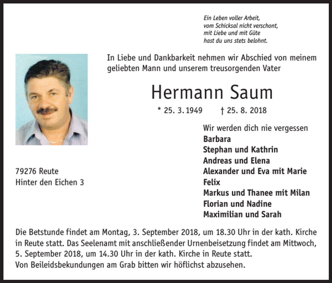 <p>Ein Leben voller Arbeit,<br />vom Schicksal nicht verschont,<br />mit Liebe und mit Güte<br />hast du uns stets belohnt.</p><p>In Liebe und Dankbarkeit nehmen wir Abschied von meinem<br />geliebten Mann und unserem treusorgenden Vater</p><p>Hermann Saum<br />* 25. 3. 1949 † 25. 8. 2018</p><p>79276 Reute<br />Hinter den Eichen 3</p><p>Wir werden dich nie vergessen<br />Barbara<br />Stephan und Kathrin<br />Andreas und Elena<br />Alexander und Eva mit Marie<br />Felix<br />Markus und Thanee mit Milan<br />Florian und Nadine<br />Maximilian und Sarah</p><p>Die Betstunde findet am Montag, 3. September 2018, um 18.30 Uhr in der kath. Kirche<br />in Reute statt. Das Seelenamt mit anschließender Urnenbeisetzung findet am Mittwoch,<br />5. September 2018, um 14.30 Uhr in der kath. Kirche in Reute statt.<br />Von Beileidsbekundungen am Grab bitten wir höflichst abzusehen.</p>