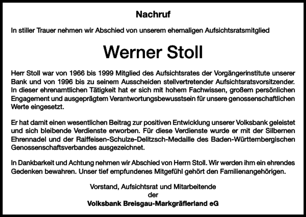 <p>Nachruf<br />In stiller Trauer nehmen wir Abschied von unserem ehemaligen Aufsichtsratsmitglied</p><p>Werner Stoll<br />Herr Stoll war von 1966 bis 1999 Mitglied des Aufsichtsrates der Vorgängerinstitute unserer<br />Bank und von 1996 bis zu seinem Ausscheiden stellvertretender Aufsichtsratsvorsitzender.<br />In dieser ehrenamtlichen Tätigkeit hat er sich mit hohem Fachwissen, großem persönlichen<br />Engagement und ausgeprägtem Verantwortungsbewusstsein für unsere genossenschaftlichen<br />Werte eingesetzt.<br />Er hat damit einen wesentlichen Beitrag zur positiven Entwicklung unserer Volksbank geleistet<br />und sich bleibende Verdienste erworben. Für diese Verdienste wurde er mit der Silbernen<br />Ehrennadel und der Raiffeisen-Schulze-Delitzsch-Medaille des Baden-Württembergischen<br />Genossenschaftsverbandes ausgezeichnet.<br />In Dankbarkeit und Achtung nehmen wir Abschied von Herrn Stoll. Wir werden ihm ein ehrendes<br />Gedenken bewahren. Unser tief empfundenes Mitgefühl gehört den Familienangehörigen.<br />Vorstand, Aufsichtsrat und Mitarbeitende<br />der<br />Volksbank Breisgau-Markgräflerland eG</p>