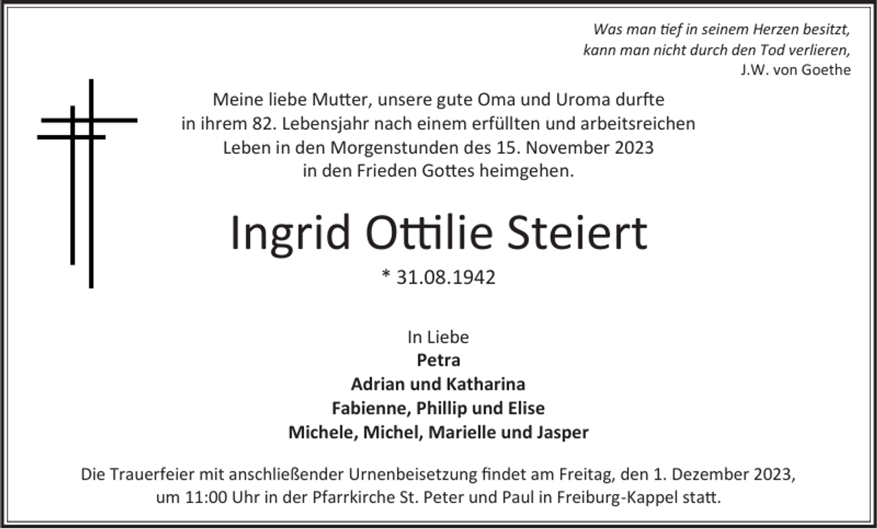 <p>Was man tief in seinem Herzen besitzt,<br />kann man nicht durch den Tod verlieren,<br />J.W. von Goethe</p><p>Meine liebe Mutter, unsere gute Oma und Uroma durfte<br />in ihrem 82. Lebensjahr nach einem erfüllten und arbeitsreichen<br />Leben in den Morgenstunden des 15. November 2023<br />in den Frieden Gottes heimgehen.</p><p>Ingrid Ottilie Steiert<br />* 31.08.1942<br />In Liebe<br />Petra<br />Adrian und Katharina<br />Fabienne, Phillip und Elise<br />Michele, Michel, Marielle und Jasper<br />Die Trauerfeier mit anschließender Urnenbeisetzung findet am Freitag, den 1. Dezember 2023,<br />um 11:00 Uhr in der Pfarrkirche St. Peter und Paul in Freiburg-Kappel statt.</p>