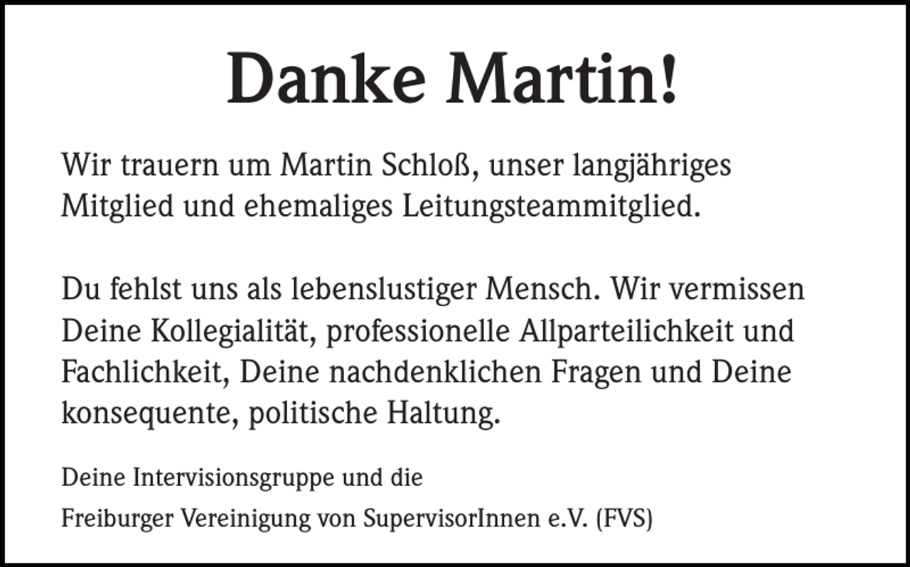 <p>Danke Martin!<br />Wir trauern um Martin Schloß, unser langjähriges<br />Mitglied und ehemaliges Leitungsteammitglied.<br />Du fehlst uns als lebenslustiger Mensch. Wir vermissen<br />Deine Kollegialität, professionelle Allparteilichkeit und<br />Fachlichkeit, Deine nachdenklichen Fragen und Deine<br />konsequente, politische Haltung.<br />Deine Intervisionsgruppe und die<br />Freiburger Vereinigung von SupervisorInnen e.V. (FVS)</p>