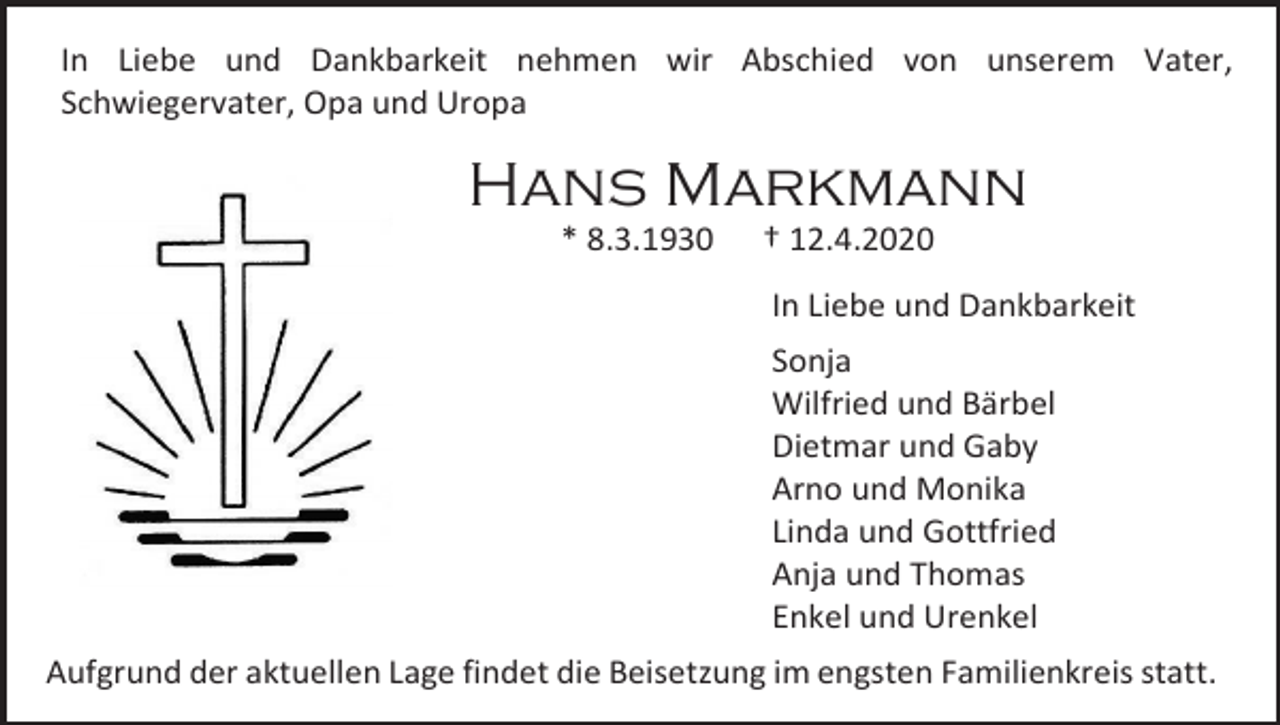 <p>In Liebe und Dankbarkeit nehmen wir Abschied von unserem Vater,<br />Schwiegervater, Opa und Uropa</p><p>Hans Markmann<br />* 8.3.1930</p><p>† 12.4.2020<br />In Liebe und Dankbarkeit<br />Sonja<br />Wilfried und Bärbel<br />Dietmar und Gaby<br />Arno und Monika<br />Linda und Gottfried<br />Anja und Thomas<br />Enkel und Urenkel</p><p>Aufgrund der aktuellen Lage findet die Beisetzung im engsten Familienkreis statt.</p>