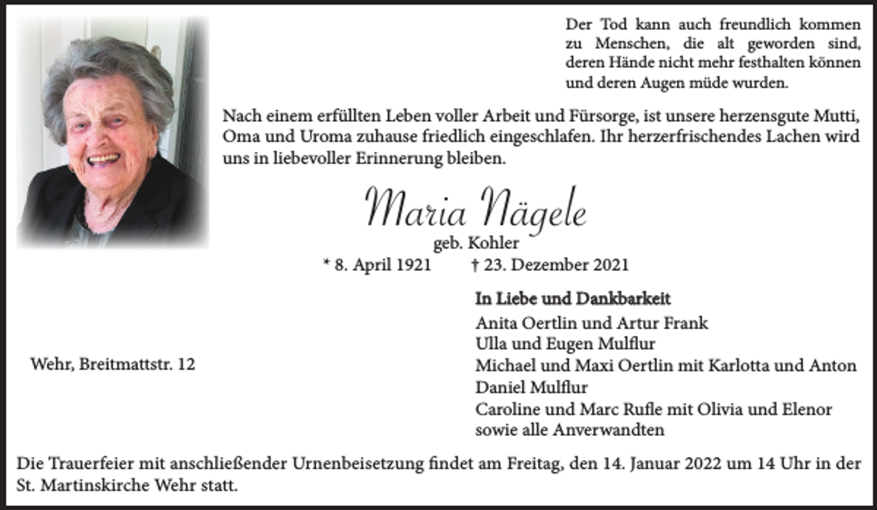 <p>Der Tod kann auch freundlich kommen<br />zu Menschen, die alt geworden sind,<br />deren Hände nicht mehr festhalten können<br />und deren Augen müde wurden.</p><p>Nach einem erfüllten Leben voller Arbeit und Fürsorge, ist unsere herzensgute Mutti,<br />Oma und Uroma zuhause friedlich eingeschlafen. Ihr herzerfrischendes Lachen wird<br />uns in liebevoller Erinnerung bleiben.</p><p>Maria Nägele<br />* 8. April 1921</p><p>Wehr, Breitmattstr. 12</p><p>geb. Kohler<br />† 23. Dezember 2021<br />In Liebe und Dankbarkeit<br />Anita Oertlin und Artur Frank<br />Ulla und Eugen Mulflur<br />Michael und Maxi Oertlin mit Karlotta und Anton<br />Daniel Mulflur<br />Caroline und Marc Rufle mit Olivia und Elenor<br />sowie alle Anverwandten</p><p>Die Trauerfeier mit anschließender Urnenbeisetzung findet am Freitag, den 14. Januar 2022 um 14 Uhr in der<br />St. Martinskirche Wehr statt.</p>