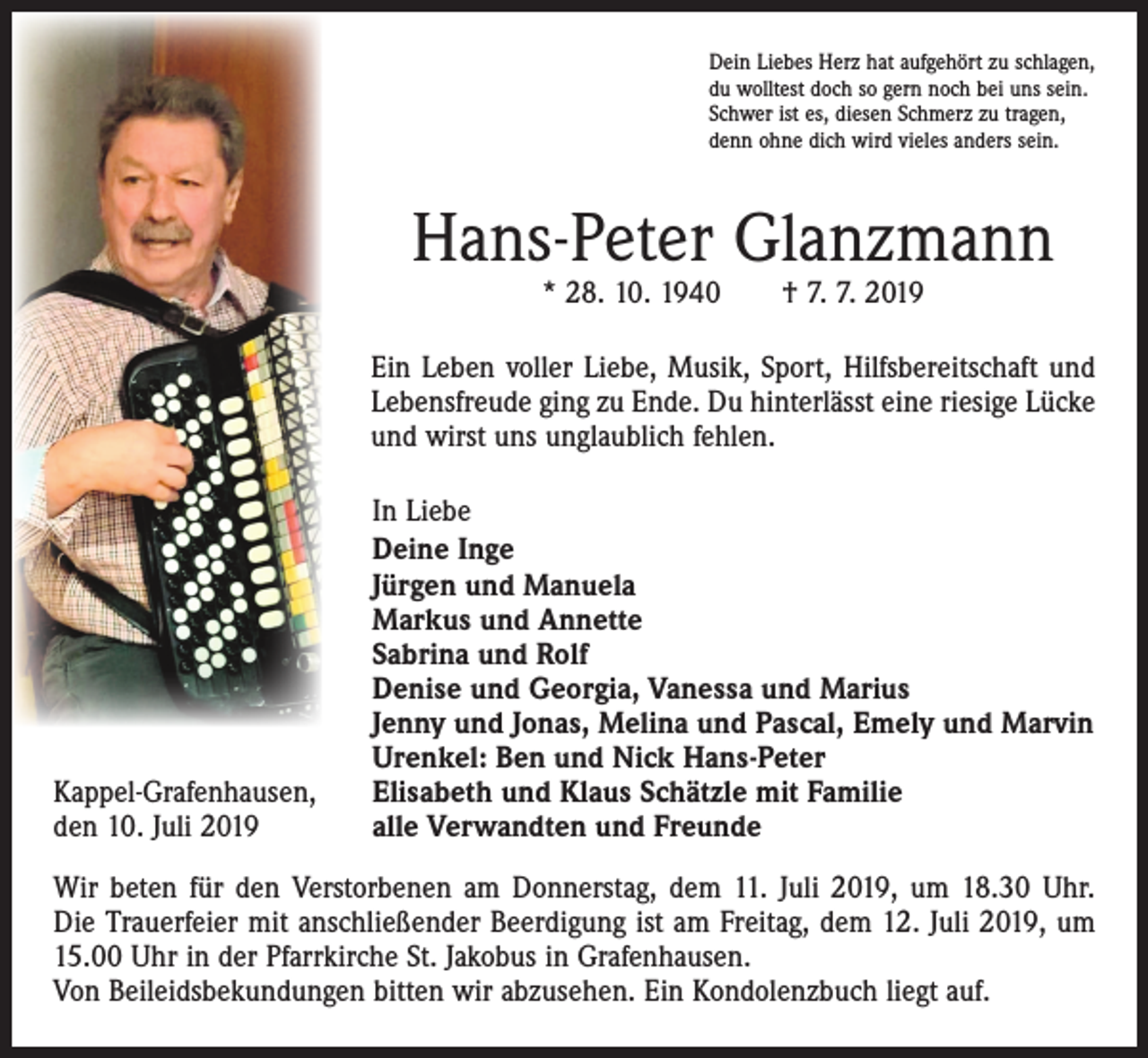 <p>Dein Liebes Herz hat aufgehört zu schlagen,<br />du wolltest doch so gern noch bei uns sein.<br />Schwer ist es, diesen Schmerz zu tragen,<br />denn ohne dich wird vieles anders sein.</p><p>Hans-Peter Glanzmann<br />* 28. 10. 1940 † 7. 7. 2019</p><p>Ein Leben voller Liebe, Musik, Sport, Hilfsbereitschaft und<br />Lebensfreude ging zu Ende. Du hinterlässt eine riesige Lücke<br />und wirst uns unglaublich fehlen.</p><p>Kappel-Grafenhausen,<br />den 10. Juli 2019</p><p>In Liebe<br />Deine Inge<br />Jürgen und Manuela<br />Markus und Annette<br />Sabrina und Rolf<br />Denise und Georgia, Vanessa und Marius<br />Jenny und Jonas, Melina und Pascal, Emely und Marvin<br />Urenkel: Ben und Nick Hans-Peter<br />Elisabeth und Klaus Schätzle mit Familie<br />alle Verwandten und Freunde</p><p>Wir beten für den Verstorbenen am Donnerstag, dem 11. Juli 2019, um 18.30 Uhr.<br />Die Trauerfeier mit anschließender Beerdigung ist am Freitag, dem 12. Juli 2019, um<br />15.00 Uhr in der Pfarrkirche St. Jakobus in Grafenhausen.<br />Von Beileidsbekundungen bitten wir abzusehen. Ein Kondolenzbuch liegt auf.</p>