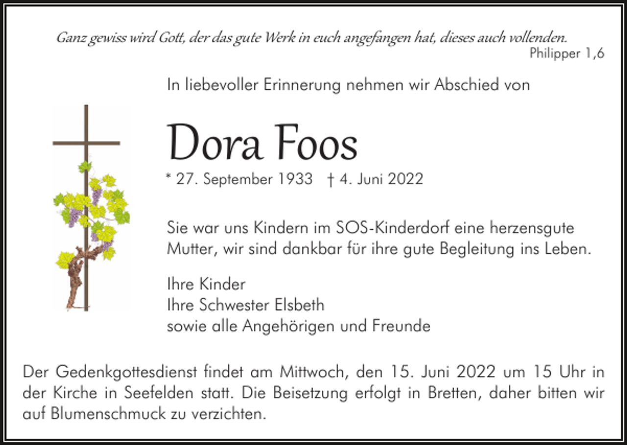 <p>Ganz gewiss wird Gott, der das gute Werk in euch angefangen hat, dieses auch vollenden.</p>
<p>Philipper 1,6</p>
<p>In liebevoller Erinnerung nehmen wir Abschied von</p>
<p>Dora Foos</p>
<p>* 27. September 1933 † 4. Juni 2022</p>
<p>Sie war uns Kindern im SOS-Kinderdorf eine herzensgute<br />Mutter, wir sind dankbar für ihre gute Begleitung ins Leben.<br />Ihre Kinder<br />Ihre Schwester Elsbeth<br />sowie alle Angehörigen und Freunde<br />Der Gedenkgottesdienst findet am Mittwoch, den 15. Juni 2022 um 15 Uhr in<br />der Kirche in Seefelden statt. Die Beisetzung erfolgt in Bretten, daher bitten wir<br />auf Blumenschmuck zu verzichten.</p>