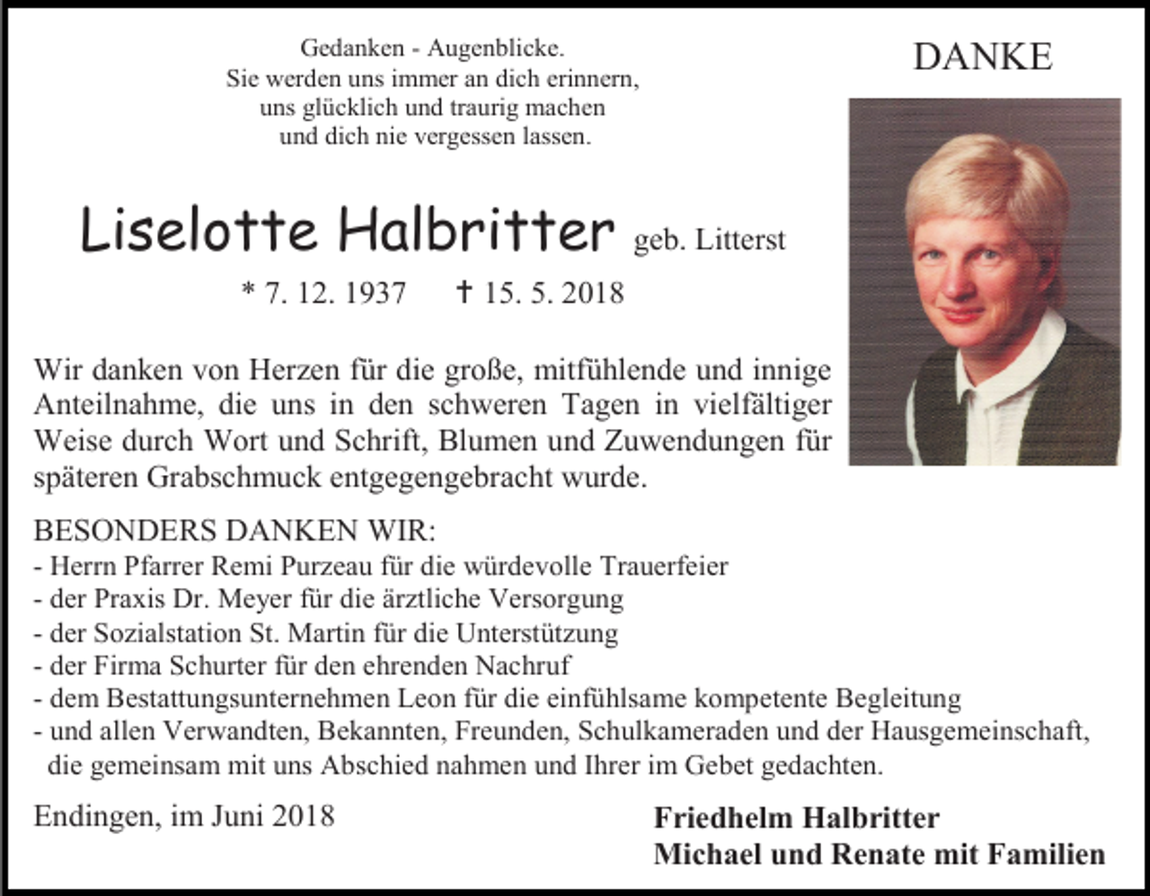<p>Gedanken - Augenblicke.<br />Sie werden uns immer an dich erinnern,<br />uns glücklich und traurig machen<br />und dich nie vergessen lassen.</p><p>Liselotte Halbritter<br />* 7. 12. 1937</p><p>DANKE</p><p>geb. Litterst</p><p> 15. 5. 2018</p><p>Wir danken von Herzen für die große, mitfühlende und innige<br />Anteilnahme, die uns in den schweren Tagen in vielfältiger<br />Weise durch Wort und Schrift, Blumen und Zuwendungen für<br />späteren Grabschmuck entgegengebracht wurde.<br />BESONDERS DANKEN WIR:<br />- Herrn Pfarrer Remi Purzeau für die würdevolle Trauerfeier<br />- der Praxis Dr. Meyer für die ärztliche Versorgung<br />- der Sozialstation St. Martin für die Unterstützung<br />- der Firma Schurter für den ehrenden Nachruf<br />- dem Bestattungsunternehmen Leon für die einfühlsame kompetente Begleitung<br />- und allen Verwandten, Bekannten, Freunden, Schulkameraden und der Hausgemeinschaft,<br />die gemeinsam mit uns Abschied nahmen und Ihrer im Gebet gedachten.</p><p>Endingen, im Juni 2018</p><p>Friedhelm Halbritter<br />Michael und Renate mit Familien</p>