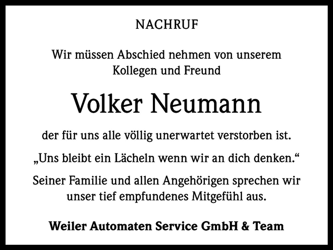 <p>NACHRUF<br />Wir müssen Abschied nehmen von unserem<br />Kollegen und Freund</p><p>Volker Neumann<br />der für uns alle völlig unerwartet verstorben ist.<br />„Uns bleibt ein Lächeln wenn wir an dich denken.“<br />Seiner Familie und allen Angehörigen sprechen wir<br />­unser tief empfundenes Mitgefühl aus.<br />Weiler Automaten Service GmbH &amp; Team</p>