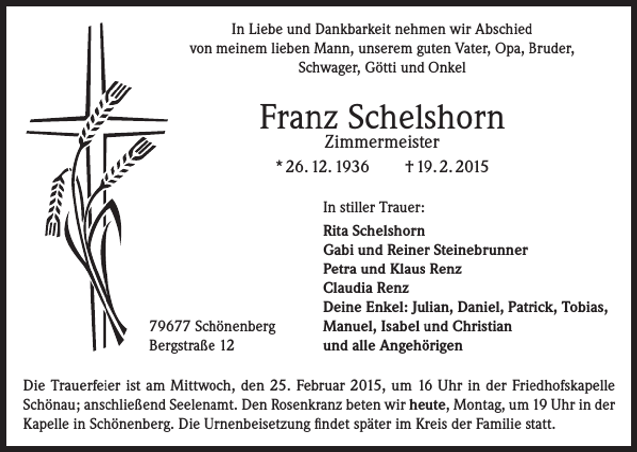 <p>In Liebe und Dankbarkeit nehmen wir Abschied<br />von meinem lieben Mann, unserem guten Vater, Opa, Bruder,<br />Schwager, Götti und Onkel</p><p>Franz Schelshorn<br />Zimmermeister</p><p>* 26. 12. 1936</p><p>79677 Schönenberg<br />Bergstraße 12</p><p>† 19. 2. 2015</p><p>In stiller Trauer:<br />Rita Schelshorn<br />Gabi und Reiner Steinebrunner<br />Petra und Klaus Renz<br />Claudia Renz<br />Deine Enkel: Julian, Daniel, Patrick, Tobias,<br />Manuel, Isabel und Christian<br />und alle Angehörigen</p><p>Die Trauerfeier ist am Mittwoch, den 25. Februar 2015, um 16 Uhr in der Friedhofskapelle<br />Schönau; anschließend Seelenamt. Den Rosenkranz beten wir heute, Montag, um 19 Uhr in der<br />Kapelle in Schönenberg. Die Urnenbeisetzung findet später im Kreis der Familie statt.</p>