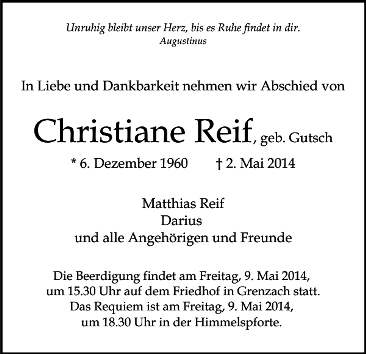 <p>Unruhig bleibt unser Herz, bis es Ruhe findet in dir.<br />Augustinus</p><p>In Liebe und Dankbarkeit nehmen wir Abschied von</p><p>Christiane Reif, geb. Gutsch<br />* 6. Dezember 1960</p><p>† 2. Mai 2014</p><p>Matthias Reif<br />Darius<br />und alle Angehörigen und Freunde<br />Die Beerdigung findet am Freitag, 9. Mai 2014,<br />um 15.30 Uhr auf dem Friedhof in Grenzach statt.<br />Das Requiem ist am Freitag, 9. Mai 2014,<br />um 18.30 Uhr in der Himmelspforte.</p>