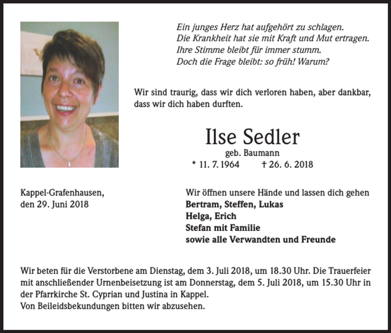 <p>Ein junges Herz hat aufgehört zu schlagen.<br />Die Krankheit hat sie mit Kraft und Mut ertragen.<br />Ihre Stimme bleibt für immer stumm.<br />Doch die Frage bleibt: so früh! Warum?</p><p>Wir sind traurig, dass wir dich verloren haben, aber dankbar,<br />dass wir dich haben durften.</p><p>Ilsegeb. Sedler<br />Baumann<br />* 11. 7. 1964<br />Kappel-Grafenhausen,<br />den 29. Juni 2018</p><p>† 26. 6. 2018</p><p>Wir öffnen unsere Hände und lassen dich gehen<br />Bertram, Steffen, Lukas<br />Helga, Erich<br />Stefan mit Familie<br />sowie alle Verwandten und Freunde</p><p>Wir beten für die Verstorbene am Dienstag, dem 3. Juli 2018, um 18.30 Uhr. Die Trauerfeier<br />mit anschließender Urnenbeisetzung ist am Donnerstag, dem 5. Juli 2018, um 15.30 Uhr in<br />der Pfarrkirche St. Cyprian und Justina in Kappel.<br />Von Beileidsbekundungen bitten wir abzusehen.</p>