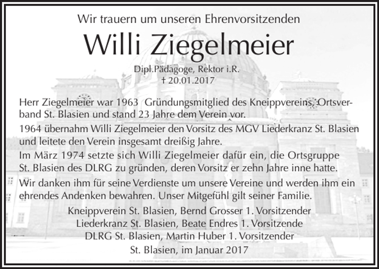 <p>Wir trauern um unseren Ehrenvorsitzenden</p><p>Willi Ziegelmeier<br />Dipl.Pädagoge, Rektor i.R.<br />† 20.01.2017</p><p>Herr Ziegelmeier war 1963 Gründungsmitglied des Kneippvereins, Ortsverband St. Blasien und stand 23 Jahre dem Verein vor.<br />1964 übernahm Willi Ziegelmeier den Vorsitz des MGV Liederkranz St. Blasien<br />und leitete den Verein insgesamt dreißig Jahre.<br />Im März 1974 setzte sich Willi Ziegelmeier dafür ein, die Ortsgruppe<br />St. Blasien des DLRG zu gründen, deren Vorsitz er zehn Jahre inne hatte.<br />Wir danken ihm für seine Verdienste um unsere Vereine und werden ihm ein<br />ehrendes Andenken bewahren. Unser Mitgefühl gilt seiner Familie.<br />Kneippverein St. Blasien, Bernd Grosser 1. Vorsitzender<br />Liederkranz St. Blasien, Beate Endres 1. Vorsitzende<br />DLRG St. Blasien, Martin Huber 1. Vorsitzender<br />St. Blasien, im Januar 2017</p>