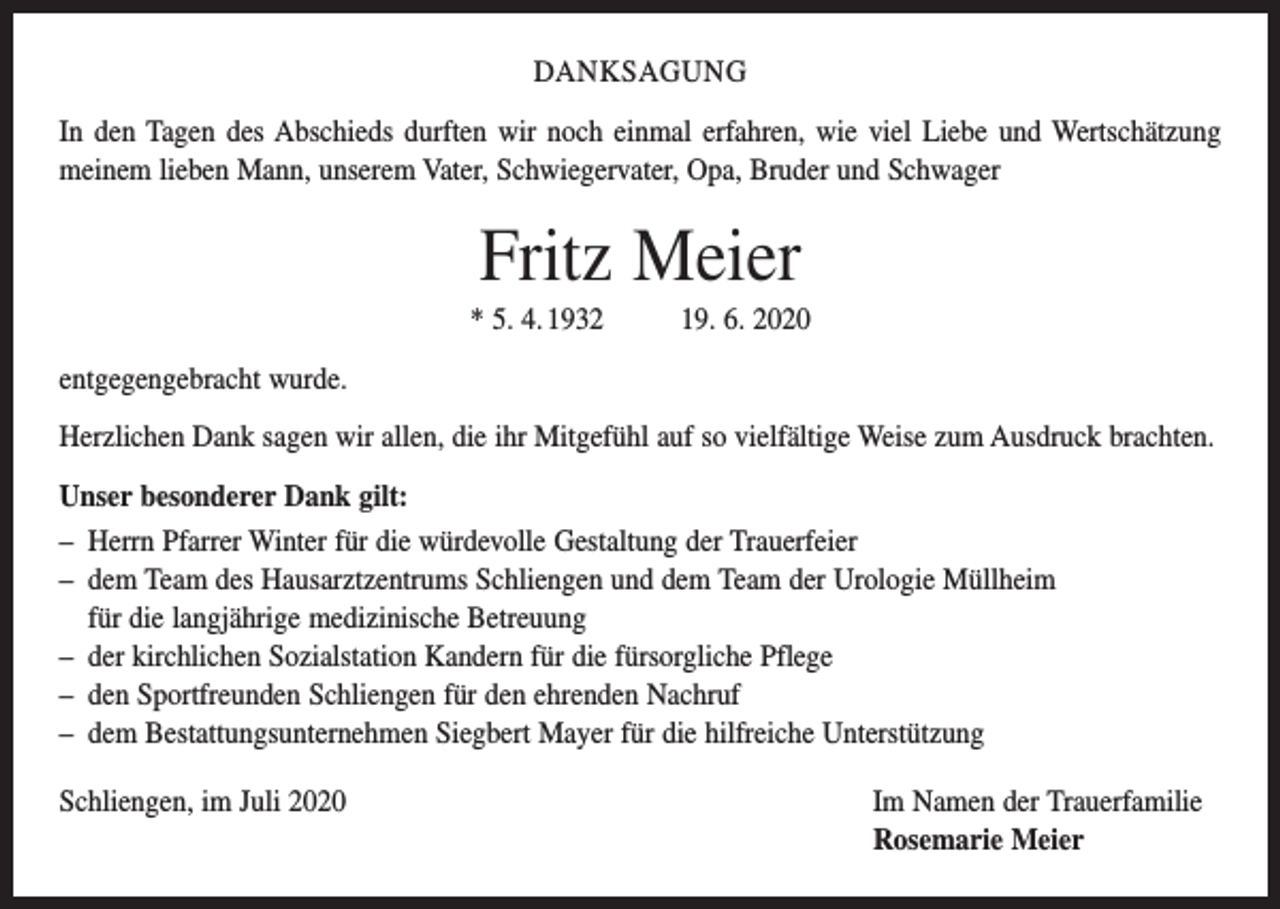 <p>DANKSAGUNG<br />In den Tagen des Abschieds durften wir noch einmal erfahren, wie viel Liebe und ­Wertschätzung<br />meinem lieben Mann, unserem Vater, Schwiegervater, Opa, Bruder und Schwager</p><p>Fritz Meier<br />* 5. 4. 1932 19. 6. 2020<br />entgegengebracht wurde.<br />Herzlichen Dank sagen wir allen, die ihr Mitgefühl auf so vielfältige Weise zum Ausdruck brachten.<br />Unser besonderer Dank gilt:<br />– Herrn Pfarrer Winter für die würdevolle Gestaltung der Trauerfeier<br />– dem Team des Hausarztzentrums Schliengen und dem Team der Urologie Müllheim<br />für die langjährige medizinische Betreuung<br />– der kirchlichen Sozialstation Kandern für die fürsorgliche Pflege<br />– den Sportfreunden Schliengen für den ehrenden Nachruf<br />– dem Bestattungsunternehmen Siegbert Mayer für die hilfreiche Unterstützung<br />Schliengen, im Juli 2020 Im Namen der Trauerfamilie<br />Rosemarie Meier</p>