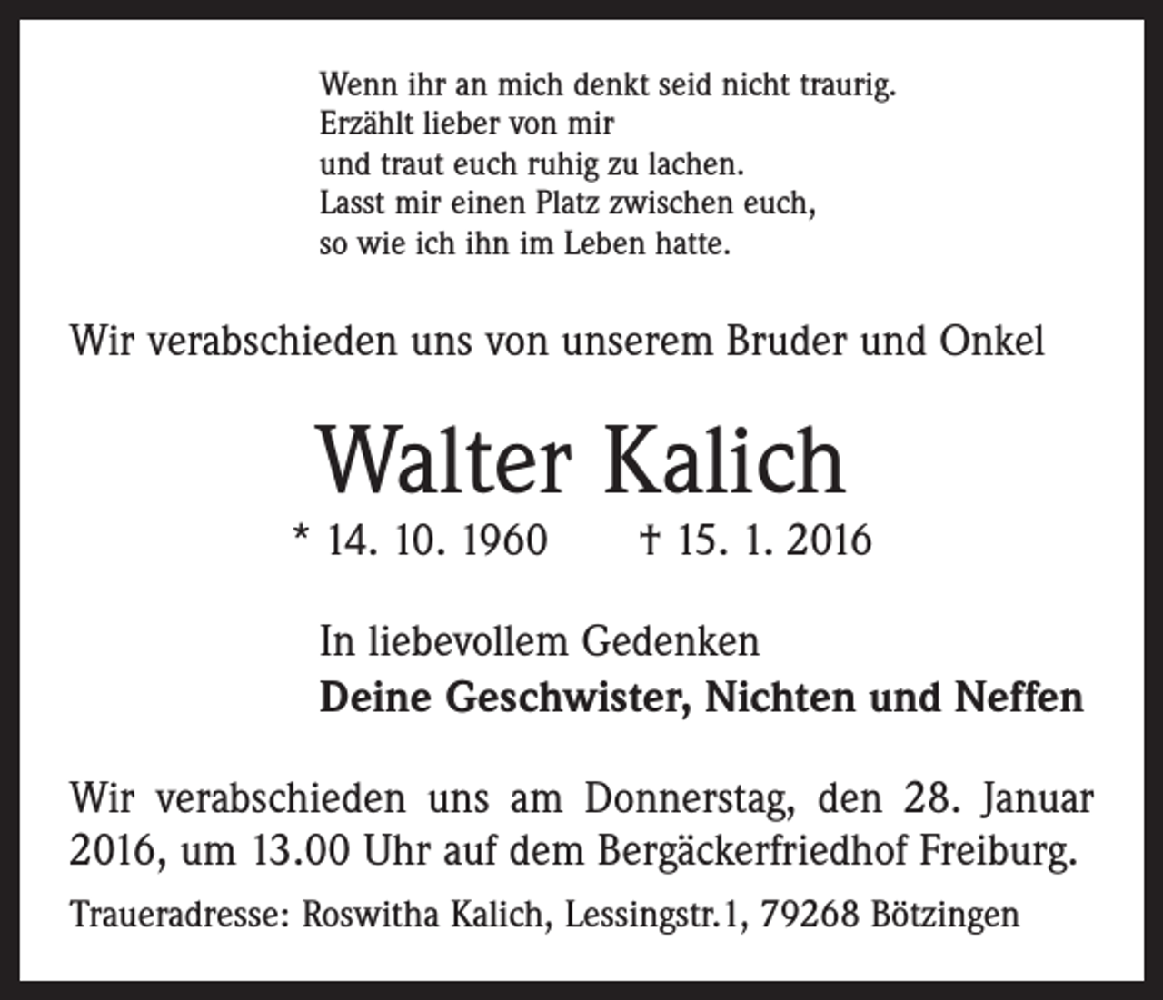 <p>Wenn ihr an mich denkt seid nicht traurig.<br />Erzählt lieber von mir<br />und traut euch ruhig zu lachen.<br />Lasst mir einen Platz zwischen euch,<br />so wie ich ihn im Leben hatte.</p><p>Wir verabschieden uns von unserem Bruder und Onkel</p><p>Walter Kalich</p><p>* 14. 10. 1960 † 15. 1. 2016<br />In liebevollem Gedenken<br />Deine Geschwister, Nichten und Neffen<br />Wir verabschieden uns am Donnerstag, den 28. Januar<br />2016, um 13.00 Uhr auf dem Bergäckerfriedhof Freiburg.<br />Traueradresse: Roswitha Kalich, Lessingstr.1, 79268 Bötzingen</p>