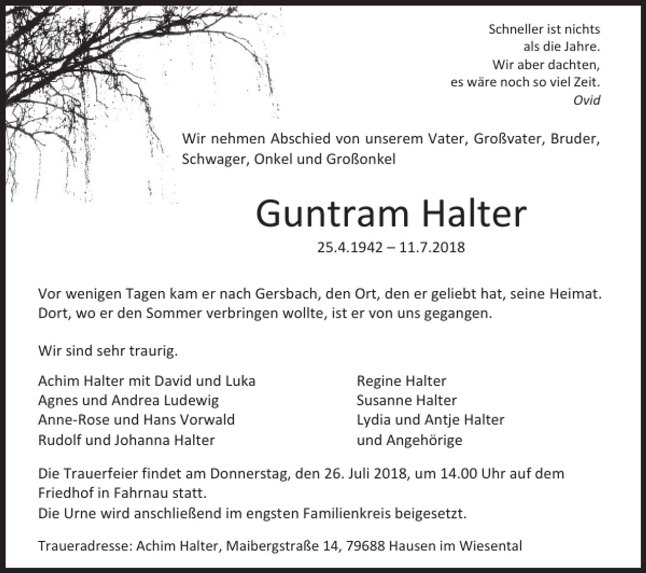 <p>Schneller ist nichts<br />als die Jahre.<br />Wir aber dachten,<br />es wäre noch so viel Zeit.<br />Ovid</p><p>Wir nehmen Abschied von unserem Vater, Großvater, Bruder,<br />Schwager, Onkel und Großonkel</p><p>Guntram Halter<br />25.4.1942 – 11.7.2018<br />Vor wenigen Tagen kam er nach Gersbach, den Ort, den er geliebt hat, seine Heimat.<br />Dort, wo er den Sommer verbringen wollte, ist er von uns gegangen.<br />Wir sind sehr traurig.<br />Achim Halter mit David und Luka<br />Agnes und Andrea Ludewig<br />Anne-Rose und Hans Vorwald<br />Rudolf und Johanna Halter</p><p>Regine Halter<br />Susanne Halter<br />Lydia und Antje Halter<br />und Angehörige</p><p>Die Trauerfeier findet am Donnerstag, den 26. Juli 2018, um 14.00 Uhr auf dem<br />Friedhof in Fahrnau statt.<br />Die Urne wird anschließend im engsten Familienkreis beigesetzt.<br />Traueradresse: Achim Halter, Maibergstraße 14, 79688 Hausen im Wiesental</p>