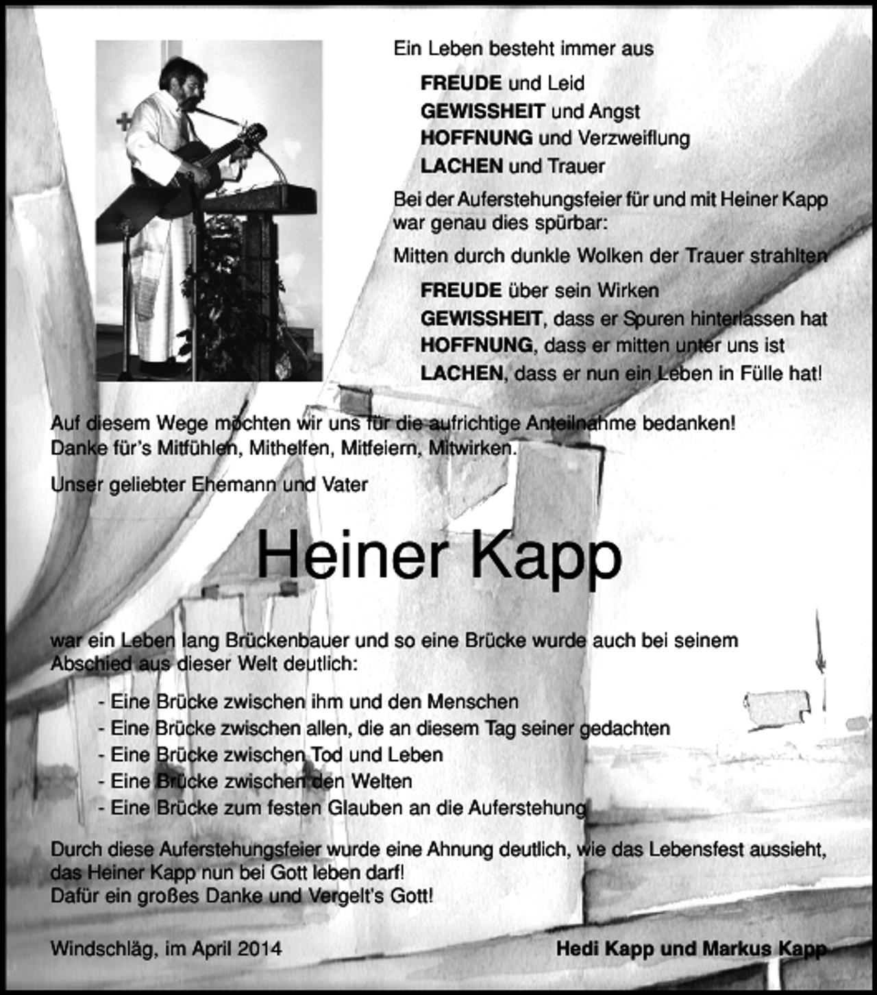 <p>Ein Leben besteht immer aus<br />FREUDE und Leid<br />GEWISSHEIT und Angst<br />HOFFNUNG und Verzweiflung<br />LACHEN und Trauer<br />Bei der Auferstehungsfeier für und mit Heiner Kapp<br />war genau dies spürbar:<br />Mitten durch dunkle Wolken der Trauer strahlten<br />FREUDE über sein Wirken<br />GEWISSHEIT, dass er Spuren hinterlassen hat<br />HOFFNUNG, dass er mitten unter uns ist<br />LACHEN, dass er nun ein Leben in Fülle hat!<br />Auf diesem Wege möchten wir uns für die aufrichtige Anteilnahme bedanken!<br />Danke für’s Mitfühlen, Mithelfen, Mitfeiern, Mitwirken.<br />Unser geliebter Ehemann und Vater</p><p>Heiner Kapp<br />war ein Leben lang Brückenbauer und so eine Brücke wurde auch bei seinem<br />Abschied aus dieser Welt deutlich:<br />- Eine Brücke zwischen ihm und den Menschen<br />- Eine Brücke zwischen allen, die an diesem Tag seiner gedachten<br />- Eine Brücke zwischen Tod und Leben<br />- Eine Brücke zwischen den Welten<br />- Eine Brücke zum festen Glauben an die Auferstehung<br />Durch diese Auferstehungsfeier wurde eine Ahnung deutlich, wie das Lebensfest aussieht,<br />das Heiner Kapp nun bei Gott leben darf!<br />Dafür ein großes Danke und Vergelt’s Gott!<br />Windschläg, im April 2014</p><p>Hedi Kapp und Markus Kapp</p>
