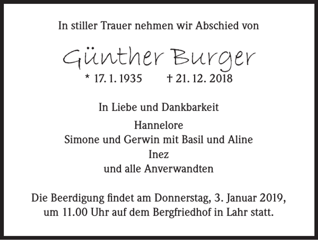 <p>In stiller Trauer nehmen wir Abschied von</p><p>Günther Burger<br />* 17. 1. 1935</p><p>† 21. 12. 2018</p><p>In Liebe und Dankbarkeit<br />Hannelore<br />Simone und Gerwin mit Basil und Aline<br />Inez<br />und alle Anverwandten<br />Die Beerdigung findet am Donnerstag, 3. Januar 2019,<br />um 11.00 Uhr auf dem Bergfriedhof in Lahr statt.</p>