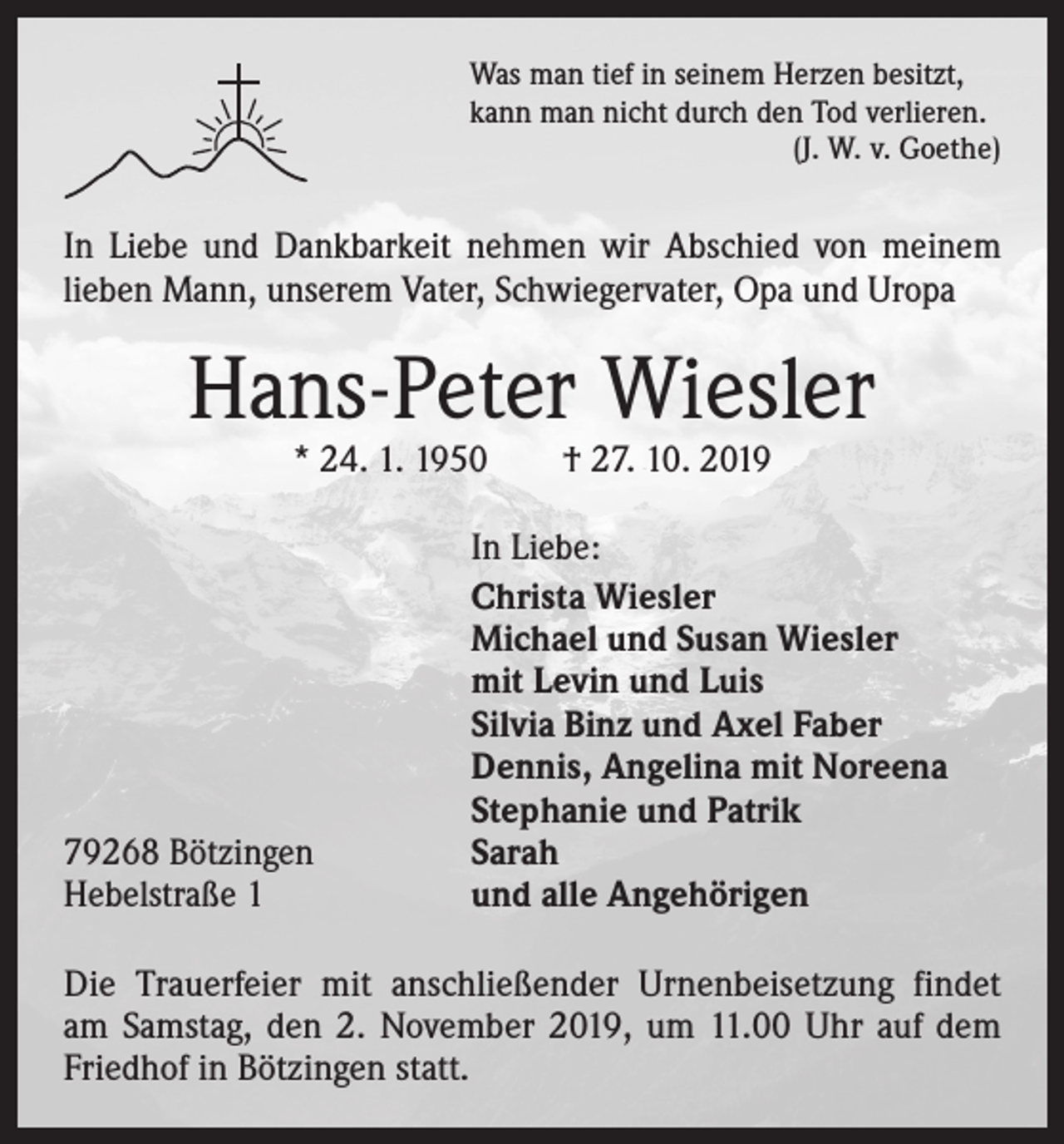 <p>Was man tief in seinem Herzen besitzt,<br />kann man nicht durch den Tod verlieren.</p><p>(J. W. v. Goethe)</p><p>In Liebe und Dankbarkeit nehmen wir Abschied von meinem<br />­lieben Mann, unserem Vater, Schwiegervater, Opa und Uropa</p><p>Hans-Peter Wiesler<br />* 24. 1. 1950 † 27. 10. 2019</p><p>In Liebe:<br />Christa Wiesler<br />Michael und Susan Wiesler<br />mit Levin und Luis<br />Silvia Binz und Axel Faber<br />Dennis, Angelina mit Noreena<br />Stephanie und Patrik<br />79268 Bötzingen<br />Sarah<br />Hebelstraße 1<br />und alle Angehörigen<br />Die Trauerfeier mit anschließender Urnenbeisetzung findet<br />am Samstag, den 2. November 2019, um 11.00 Uhr auf dem<br />Friedhof in Bötzingen statt.</p>