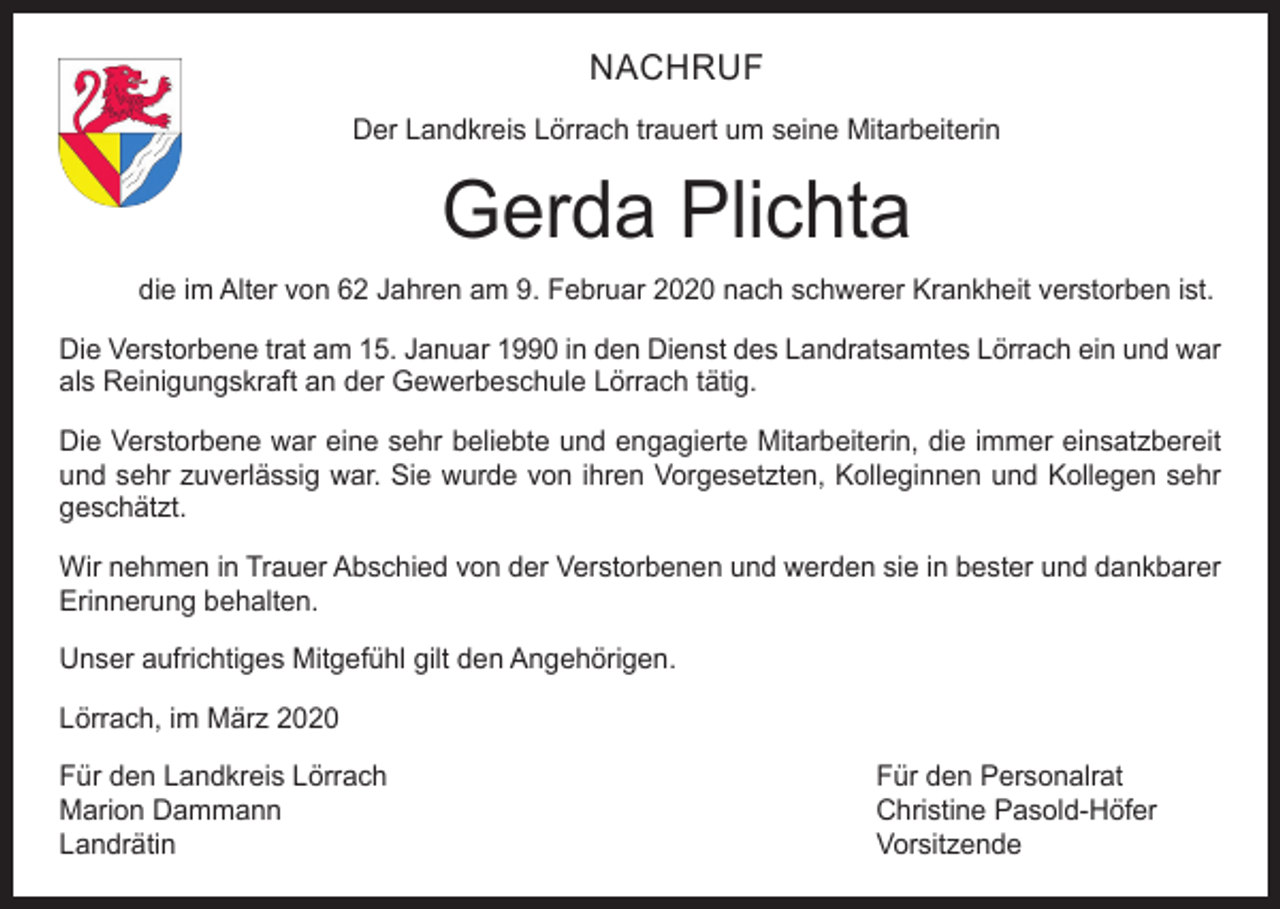 <p>NACHRUF<br />Der Landkreis Lörrach trauert um seine Mitarbeiterin</p><p>Gerda Plichta<br />die im Alter von 62 Jahren am 9. Februar 2020 nach schwerer Krankheit verstorben ist.<br />Die Verstorbene trat am 15. Januar 1990 in den Dienst des Landratsamtes Lörrach ein und war<br />als Reinigungskraft an der Gewerbeschule Lörrach tätig.<br />Die Verstorbene war eine sehr beliebte und engagierte Mitarbeiterin, die immer einsatzbereit<br />und sehr zuverlässig war. Sie wurde von ihren Vorgesetzten, Kolleginnen und Kollegen sehr<br />geschätzt.<br />Wir nehmen in Trauer Abschied von der Verstorbenen und werden sie in bester und dankbarer<br />Erinnerung behalten.<br />Unser aufrichtiges Mitgefühl gilt den Angehörigen.<br />Lörrach, im März 2020<br />Für den Landkreis Lörrach<br />Für den Personalrat<br />Marion Dammann<br />Christine Pasold-Höfer<br />Landrätin Vorsitzende</p>