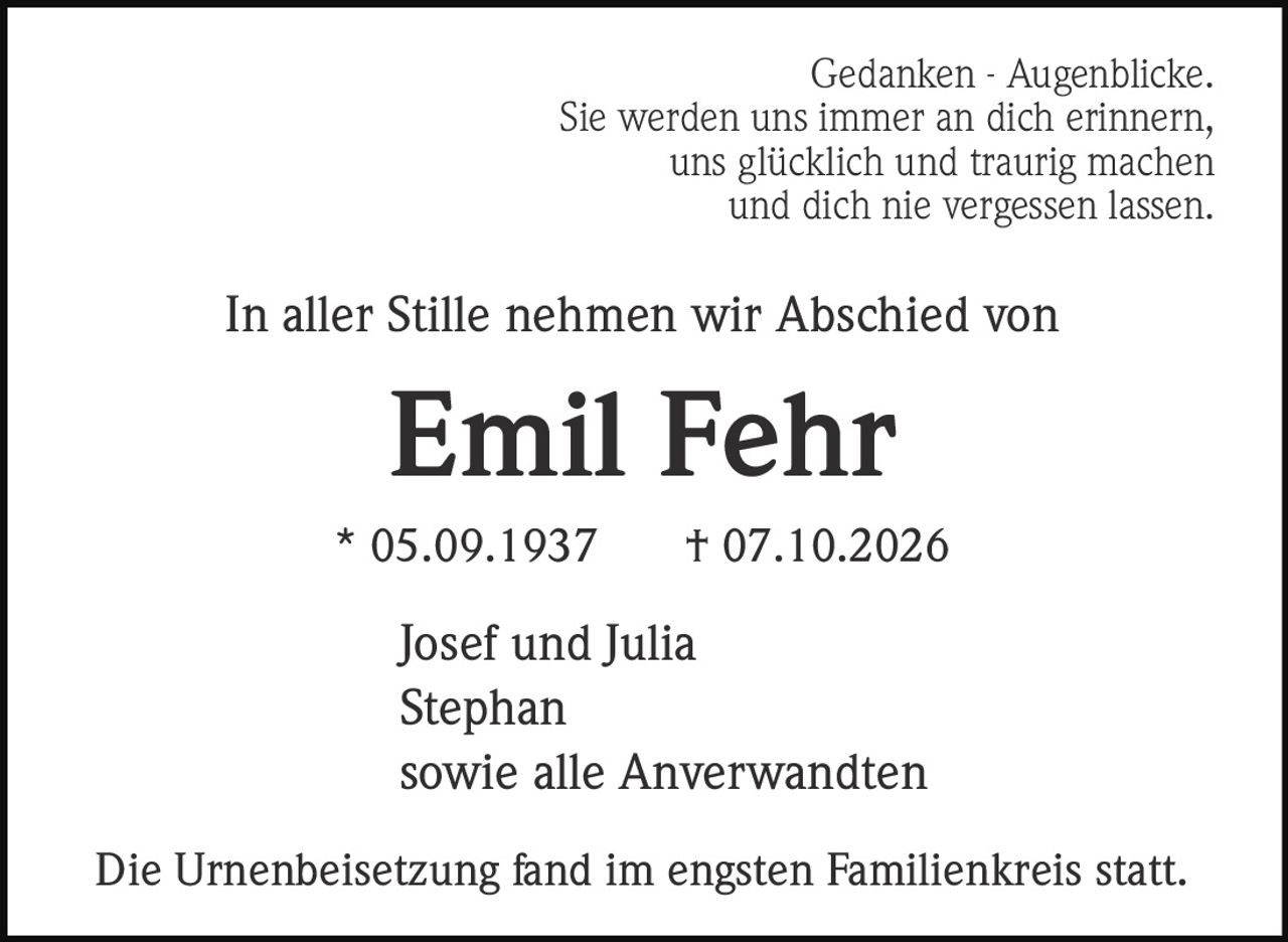 <p><strong>Gedanken - Augenblicke.</strong><br>Sie werden uns immer an dich erinnern,<br>uns glücklich und traurig machen<br>und dich nie vergessen lassen.</p><p>In aller Stille nehmen wir Abschied von</p><p><strong>Emil Fehr</strong></p><p>* 05.09.1937 † 07.10.2026</p><p>Josef und Julia<br>Stephan<br>sowie alle Anverwandten</p><p>Die Urnenbeisetzung fand im engsten Familienkreis statt.</p>