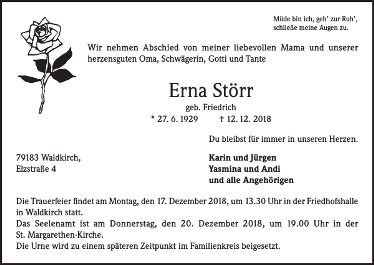<p>Müde bin ich, geh’ zur Ruh’,<br />schließe meine Augen zu.</p><p>Wir nehmen Abschied von meiner liebevollen Mama und unserer<br />herzensguten Oma, Schwägerin, Gotti und Tante</p><p>Erna Störr</p><p>geb. Friedrich<br />* 27. 6. 1929<br />† 12. 12. 2018</p><p>Du bleibst für immer in unseren Herzen.</p><p>79183 Waldkirch,<br />Karin und Jürgen<br />Elzstraße 4 Yasmina und Andi<br />und alle Angehörigen<br />Die Trauerfeier findet am Montag, den 17. Dezember 2018, um 13.30 Uhr in der Friedhofshalle<br />in Waldkirch statt.<br />Das Seelenamt ist am Donnerstag, den 20. Dezember 2018, um 19.00 Uhr in der<br />St. Margarethen-Kirche.<br />Die Urne wird zu einem späteren Zeitpunkt im Familienkreis beigesetzt.</p>