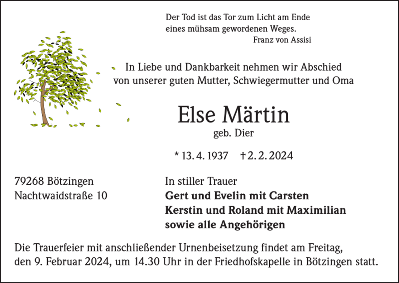 <p>Der Tod ist das Tor zum Licht am Ende<br />eines mühsam gewordenen Weges.<br />Franz von Assisi</p><p>In Liebe und Dankbarkeit nehmen wir Abschied<br />von unserer guten Mutter, Schwiegermutter und Oma</p><p>Else Märtin<br />geb. Dier</p><p>* 13. 4. 1939268 Bötzingen<br />Nachtwaidstraße 10</p><p>† 2. 2. 2024</p><p>In stiller Trauer<br />Gert und Evelin mit Carsten<br />Kerstin und Roland mit Maximilian<br />sowie alle Angehörigen</p><p>Die Trauerfeier mit anschließender Urnenbeisetzung findet am Freitag,<br />den 9. Februar 2024, um 14.30 Uhr in der Friedhofskapelle in Bötzingen statt.</p>