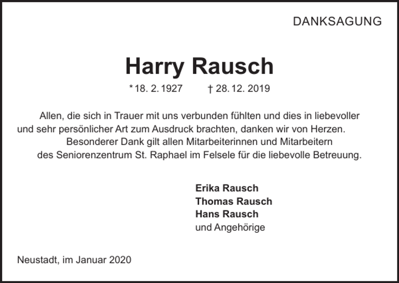 <p>DANKSAGUNG</p><p>Harry Rausch<br />* 18. 2. 1927</p><p>† 28. 12. 2019</p><p>Allen, die sich in Trauer mit uns verbunden fühlten und dies in liebevoller<br />und sehr persönlicher Art zum Ausdruck brachten, danken wir von Herzen.<br />Besonderer Dank gilt allen Mitarbeiterinnen und Mitarbeitern<br />des Seniorenzentrum St. Raphael im Felsele für die liebevolle Betreuung.<br />Erika Rausch<br />Thomas Rausch<br />Hans Rausch<br />und Angehörige<br />Neustadt, im Januar 2020</p>
