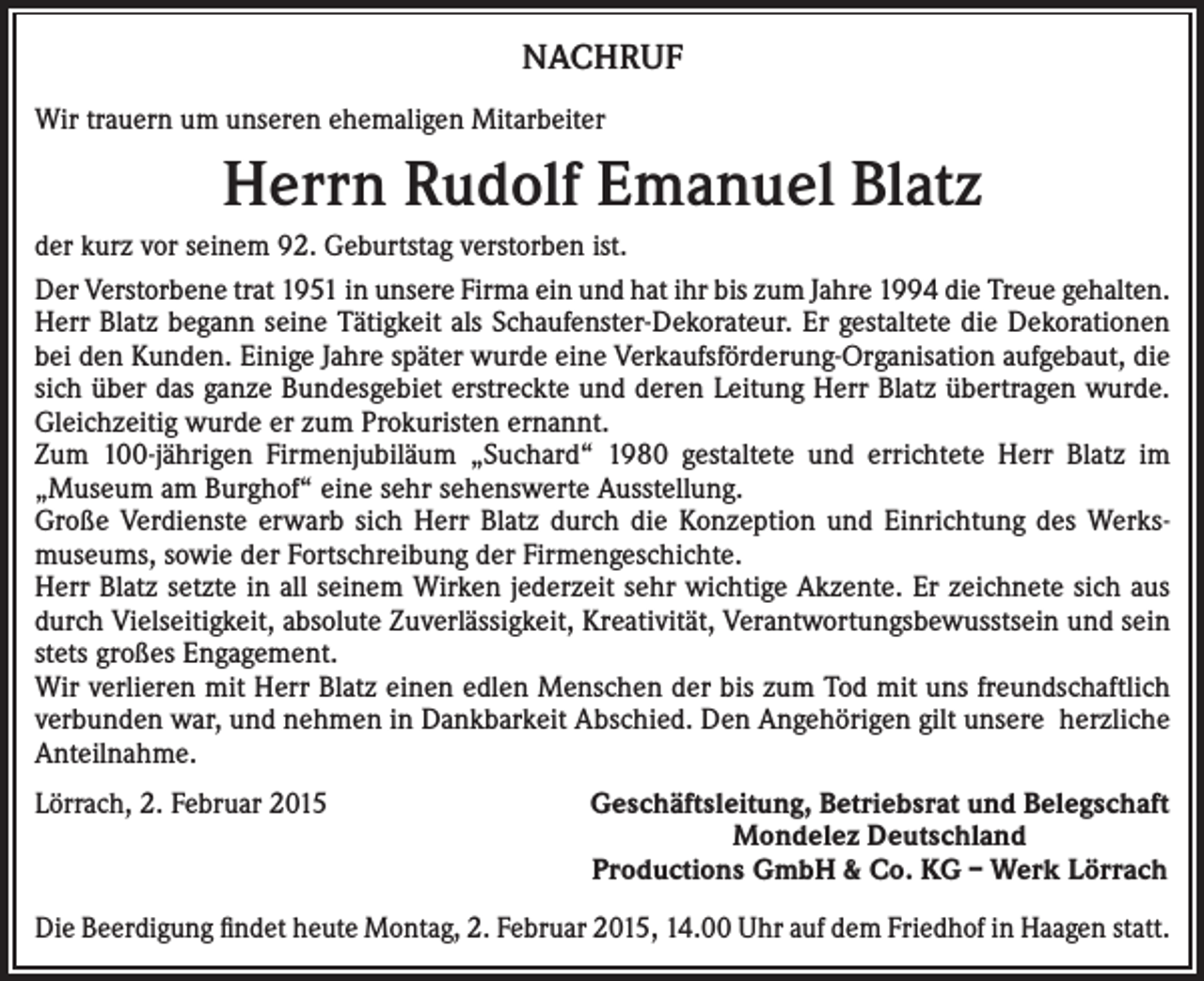 <p>NACHRUF<br />Wir trauern um unseren ehemaligen Mitarbeiter</p><p>Herrn Rudolf Emanuel Blatz<br />der kurz vor seinem 92. Geburtstag verstorben ist.<br />Der Verstorbene trat 1951 in unsere Firma ein und hat ihr bis zum Jahre 1994 die Treue gehalten.<br />Herr Blatz begann seine Tätigkeit als Schaufenster-Dekorateur. Er gestaltete die Dekorationen<br />bei den Kunden. Einige Jahre später wurde eine Verkaufsförderung-Organisation aufgebaut, die<br />sich über das ganze Bundesgebiet erstreckte und deren Leitung Herr Blatz übertragen wurde.<br />Gleichzeitig wurde er zum Prokuristen ernannt.<br />Zum 100-jährigen Firmenjubiläum „Suchard“ 1980 gestaltete und errichtete Herr Blatz im<br />­„Museum am Burghof“ eine sehr sehenswerte Ausstellung.<br />Große Verdienste erwarb sich Herr Blatz durch die Konzeption und Einrichtung des Werksmuseums, sowie der Fortschreibung der Firmengeschichte.<br />Herr Blatz setzte in all seinem Wirken jederzeit sehr wichtige Akzente. Er zeichnete sich aus<br />durch Vielseitigkeit, absolute Zuverlässigkeit, Kreativität, Verantwortungsbewusstsein und sein<br />stets großes Engagement.<br />Wir verlieren mit Herr Blatz einen edlen Menschen der bis zum Tod mit uns freundschaftlich<br />verbunden war, und nehmen in Dankbarkeit Abschied. Den Angehörigen gilt unsere herzliche<br />Anteilnahme.<br />Lörrach, 2. Februar 2015</p><p>Geschäftsleitung, Betriebsrat und Belegschaft<br />Mondelez Deutschland<br />Productions GmbH &amp; Co. KG – Werk Lörrach</p><p>Die Beerdigung findet heute Montag, 2. Februar 2015, 14.00 Uhr auf dem Friedhof in Haagen statt.</p>