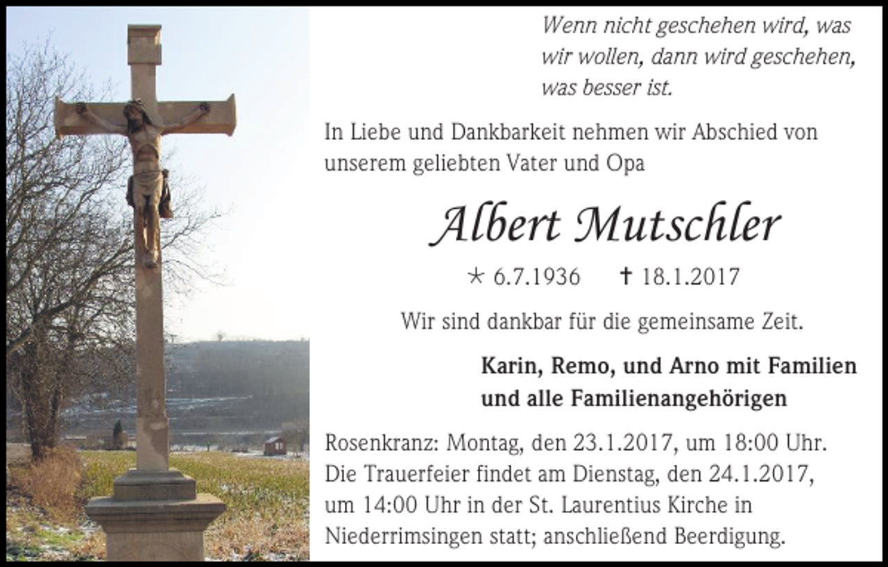 <p>Wenn nicht geschehen wird, was<br />wir wollen, dann wird geschehen,<br />was besser ist.<br />In Liebe und Dankbarkeit nehmen wir Abschied von<br />unserem geliebten Vater und Opa</p><p>Albert Mutschler<br /> 6.7.1936</p><p> 18.1.2017</p><p>Wir sind dankbar für die gemeinsame Zeit.<br />Karin, Remo, und Arno mit Familien<br />und alle Familienangehörigen<br />Rosenkranz: Montag, den 23.1.2017, um 18:00 Uhr.<br />Die Trauerfeier findet am Dienstag, den 24.1.2017,<br />um 14:00 Uhr in der St. Laurentius Kirche in<br />Niederrimsingen statt; anschließend Beerdigung.</p>