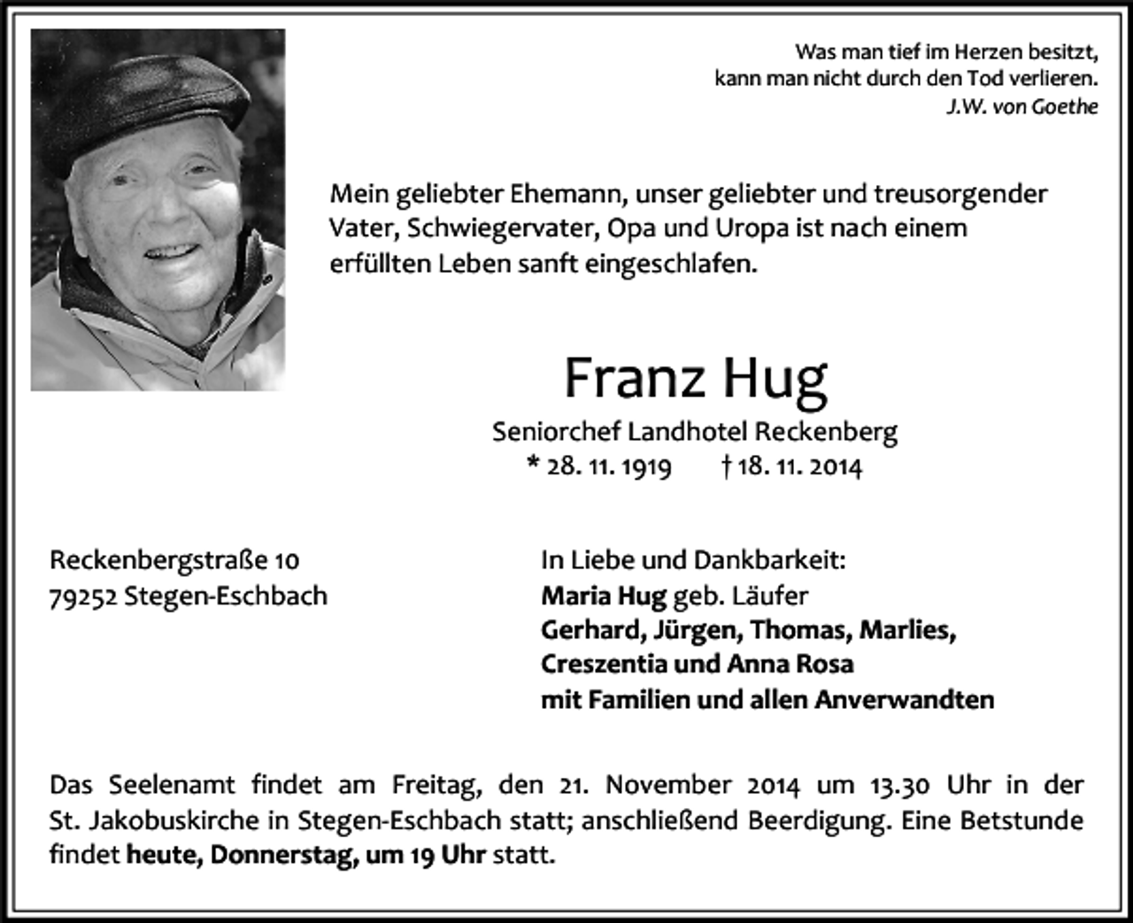 <p>Was man tief im Herzen besitzt,<br />kann man nicht durch den Tod verlieren.<br />J.W. von Goethe</p><p>Mein geliebter Ehemann, unser geliebter und treusorgender<br />Vater, Schwiegervater, Opa und Uropa ist nach einem<br />erfüllten Leben sanft eingeschlafen.</p><p>Franz Hug</p><p>Seniorchef Landhotel Reckenberg<br />* 28. 11. 1919<br />† 18. 11. 2014<br />Reckenbergstraße 10<br />79252 Stegen-Eschbach</p><p>In Liebe und Dankbarkeit:<br />Maria Hug geb. Läufer<br />Gerhard, Jürgen, Thomas, Marlies,<br />Creszentia und Anna Rosa<br />mit Familien und allen Anverwandten</p><p>Das Seelenamt findet am Freitag, den 21. November 2014 um 13.30 Uhr in der<br />St. Jakobuskirche in Stegen-Eschbach statt; anschließend Beerdigung. Eine Betstunde<br />findet heute, Donnerstag, um 19 Uhr statt.</p>