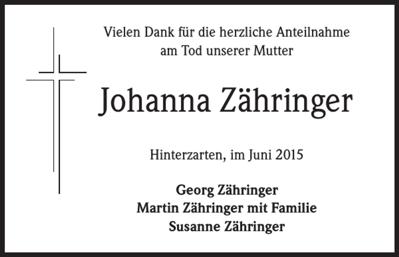 <p>Vielen Dank für die herzliche Anteilnahme<br />am Tod unserer Mutter</p><p>Johanna Zähringer</p><p>Hinterzarten, im Juni 2015</p><p>Georg Zähringer<br />Martin Zähringer mit Familie<br />Susanne Zähringer</p>
