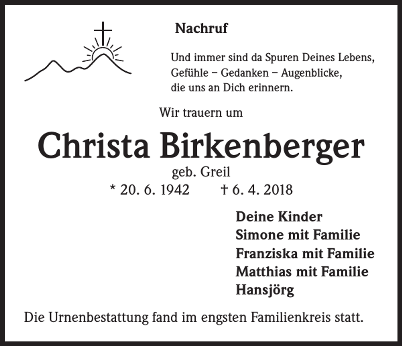 <p>Nachruf<br />Und immer sind da Spuren Deines Lebens,<br />Gefühle – Gedanken – Augenblicke,<br />die uns an Dich erinnern.</p><p>Wir trauern um</p><p>Christa Birkenberger<br />geb. Greil<br />* 20. 6. 1942 † 6. 4. 2018</p><p>Deine Kinder<br />Simone mit Familie<br />Franziska mit Familie<br />Matthias mit Familie<br />Hansjörg<br />Die Urnenbestattung fand im engsten Familienkreis statt.</p>