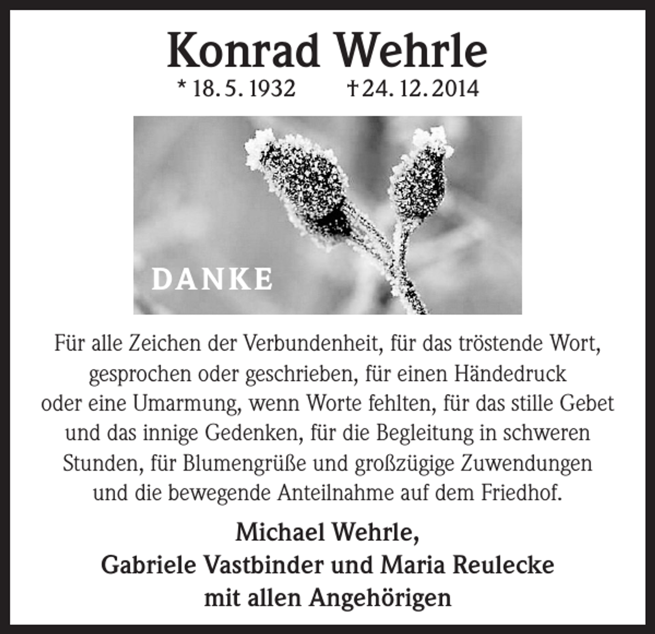 <p>Konrad Wehrle<br />* 18. 5. 1932 † 24. 12. 2014</p><p>DA N K E<br />Für alle Zeichen der Verbundenheit, für das tröstende Wort,<br />gesprochen oder geschrieben, für einen Händedruck<br />oder eine Umarmung, wenn Worte fehlten, für das stille Gebet<br />und das innige Gedenken, für die Begleitung in schweren<br />­Stunden, für Blumengrüße und großzügige Zuwendungen<br />und die bewegende Anteilnahme auf dem Friedhof.</p><p>Michael Wehrle,<br />Gabriele Vastbinder und Maria Reulecke<br />mit allen Angehörigen</p>