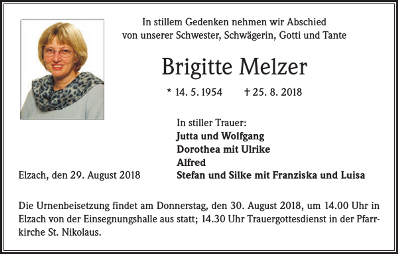 <p>In stillem Gedenken nehmen wir Abschied<br />von unserer Schwester, Schwägerin, Gotti und Tante</p><p>Brigitte Melzer<br />* 14. 5. 1954 † 25. 8. 2018</p><p>Elzach, den 29. August 2018</p><p>In stiller Trauer:<br />Jutta und Wolfgang<br />Dorothea mit Ulrike<br />Alfred<br />Stefan und Silke mit Franziska und Luisa</p><p>Die Urnenbeisetzung findet am Donnerstag, den 30. August 2018, um 14.00 Uhr in<br />Elzach von der Einsegnungshalle aus statt; 14.30 Uhr Trauergottesdienst in der Pfarrkirche St. Nikolaus.</p>