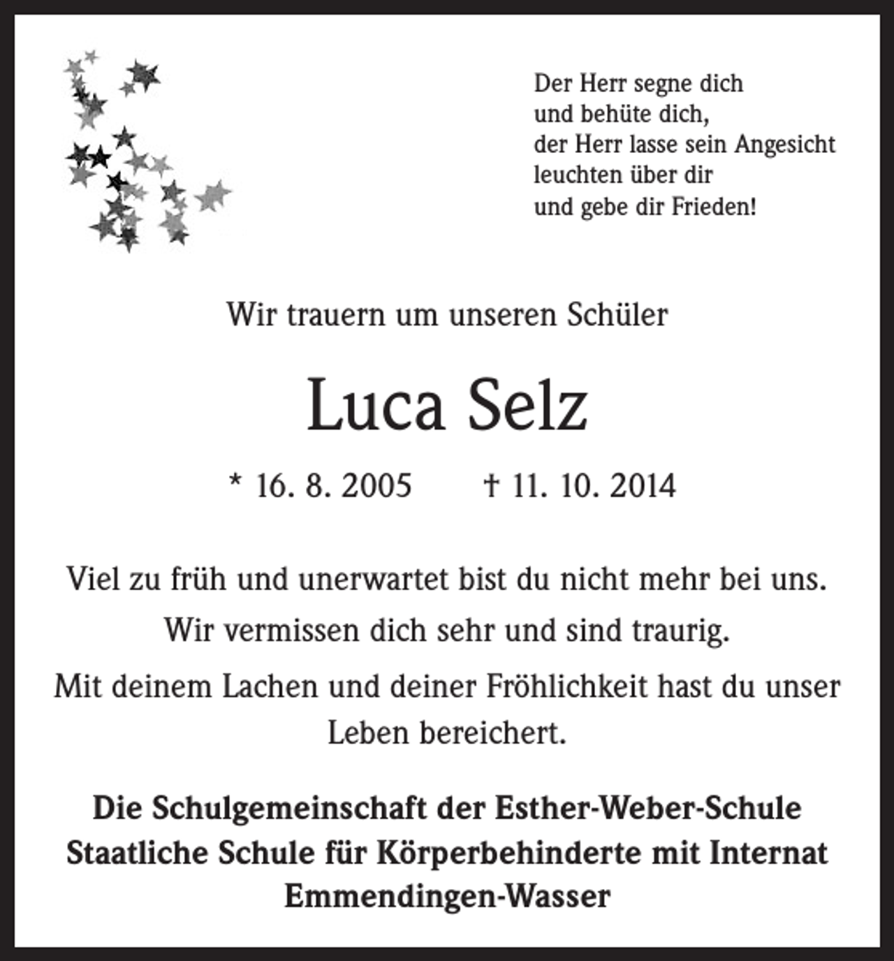 <p>Der Herr segne dich<br />und behüte dich,<br />der Herr lasse sein Angesicht<br />leuchten über dir<br />und gebe dir Frieden!</p><p>Wir trauern um unseren Schüler</p><p>Luca Selz<br />* 16. 8. 2005 † 11. 10. 2014<br />Viel zu früh und unerwartet bist du nicht mehr bei uns.<br />Wir vermissen dich sehr und sind traurig.<br />Mit deinem Lachen und deiner Fröhlichkeit hast du unser<br />Leben bereichert.<br />Die Schulgemeinschaft der Esther-Weber-Schule<br />Staatliche Schule für Körperbehinderte mit Internat<br />Emmendingen-Wasser</p>