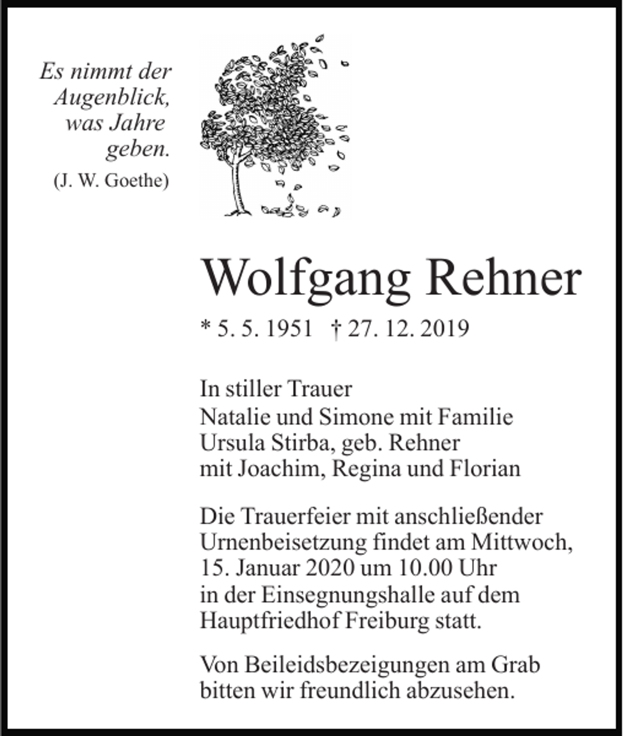 <p>Es nimmt der<br />Augenblick,<br />was Jahre<br />geben.<br />(J. W. Goethe)</p><p>Wolfgang Rehner<br />* 5. 5. 1951 † 27. 12. 2019<br />In stiller Trauer<br />Natalie und Simone mit Familie<br />Ursula Stirba, geb. Rehner<br />mit Joachim, Regina und Florian<br />Die Trauerfeier mit anschließender<br />Urnenbeisetzung findet am Mittwoch,<br />15. Januar 2020 um 10.00 Uhr<br />in der Einsegnungshalle auf dem<br />Hauptfriedhof Freiburg statt.<br />Von Beileidsbezeigungen am Grab<br />bitten wir freundlich abzusehen.</p>
