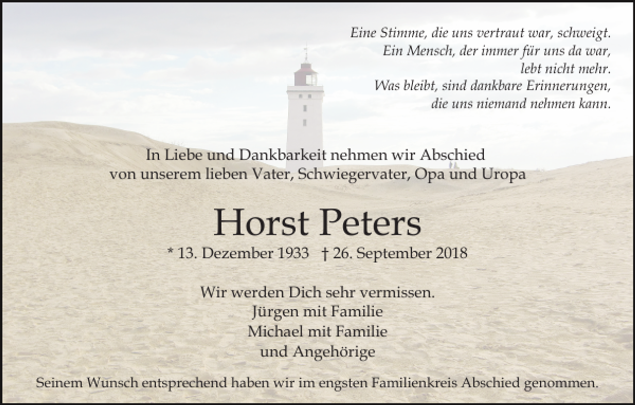 <p>Eine Stimme, die uns vertraut war, schweigt.<br />Ein Mensch, der immer für uns da war,<br />lebt nicht mehr.<br />Was bleibt, sind dankbare Erinnerungen,<br />die uns niemand nehmen kann.</p><p>In Liebe und Dankbarkeit nehmen wir Abschied<br />von unserem lieben Vater, Schwiegervater, Opa und Uropa</p><p>Horst Peters</p><p>* 13. Dezember 1933 † 26. September 2018<br />Wir werden Dich sehr vermissen.<br />Jürgen mit Familie<br />Michael mit Familie<br />und Angehörige<br />Seinem Wunsch entsprechend haben wir im engsten Familienkreis Abschied genommen.</p>
