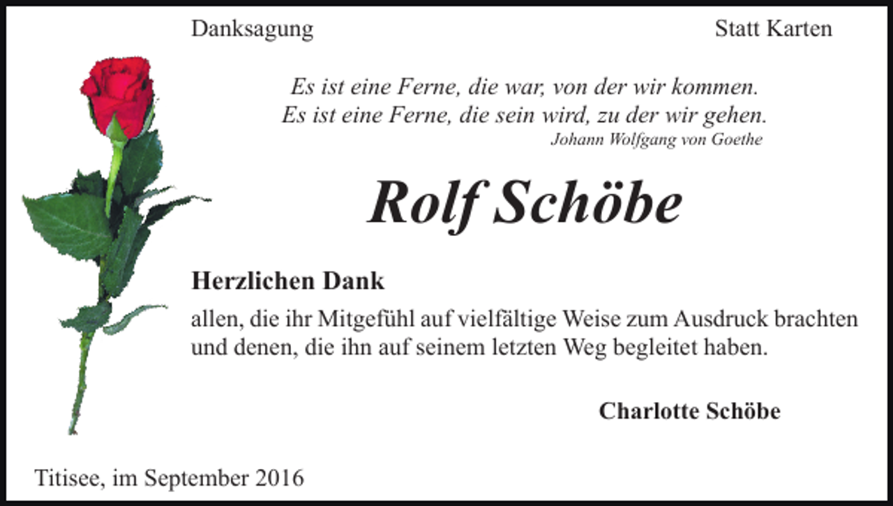 <p>Danksagung</p><p>Statt Karten</p><p>Es ist eine Ferne, die war, von der wir kommen.<br />Es ist eine Ferne, die sein wird, zu der wir gehen.<br />Johann Wolfgang von Goethe</p><p>Rolf Schöbe<br />Herzlichen Dank<br />allen, die ihr Mitgefühl auf vielfältige Weise zum Ausdruck brachten<br />und denen, die ihn auf seinem letzten Weg begleitet haben.<br />Charlotte Schöbe<br />Titisee, im September 2016</p>
