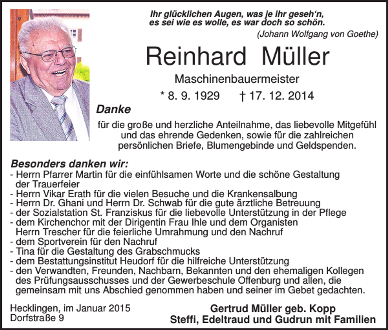 <p>Ihr glücklichen Augen, was je ihr geseh‘n,<br />es sei wie es wolle, es war doch so schön.<br />(Johann Wolfgang von Goethe)</p><p>Reinhard Müller<br />Maschinenbauermeister<br />* 8. 9. 1929<br />† 17. 12. 2014<br />Danke<br />für die große und herzliche Anteilnahme, das liebevolle Mitgefühl<br />und das ehrende Gedenken, sowie für die zahlreichen<br />persönlichen Briefe, Blumengebinde und Geldspenden.</p><p>Besonders danken wir:<br />- Herrn Pfarrer Martin für die einfühlsamen Worte und die schöne Gestaltung<br />der Trauerfeier<br />- Herrn Vikar Erath für die vielen Besuche und die Krankensalbung<br />- Herrn Dr. Ghani und Herrn Dr. Schwab für die gute ärztliche Betreuung<br />- der Sozialstation St. Franziskus für die liebevolle Unterstützung in der Pflege<br />- dem Kirchenchor mit der Dirigentin Frau Ihle und dem Organisten<br />Herrn Trescher für die feierliche Umrahmung und den Nachruf<br />- dem Sportverein für den Nachruf<br />- Tina für die Gestaltung des Grabschmucks<br />- dem Bestattungsinstitut Heudorf für die hilfreiche Unterstützung<br />- den Verwandten, Freunden, Nachbarn, Bekannten und den ehemaligen Kollegen<br />des Prüfungsausschusses und der Gewerbeschule Offenburg und allen, die<br />gemeinsam mit uns Abschied genommen haben und seiner im Gebet gedachten.<br />Hecklingen, im Januar 2015<br />Dorfstraße 9</p><p>Gertrud Müller geb. Kopp<br />Steffi, Edeltraud und Gudrun mit Familien</p>