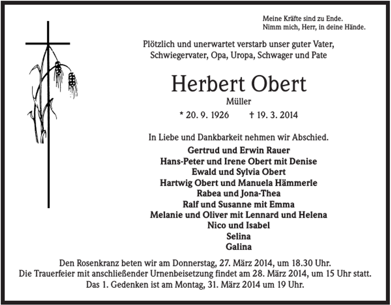 <p>Meine Kräfte sind zu Ende.<br />Nimm mich, Herr, in deine Hände.</p><p>Plötzlich und unerwartet verstarb unser guter Vater,<br />Schwiegervater, Opa, Uropa, Schwager und Pate</p><p>Herbert Obert<br />Müller<br />* 20. 9. 1926<br />† 19. 3. 2014<br />In Liebe und Dankbarkeit nehmen wir Abschied.<br />Gertrud und Erwin Rauer<br />Hans-Peter und Irene Obert mit Denise<br />Ewald und Sylvia Obert<br />Hartwig Obert und Manuela Hämmerle<br />Rabea und Jona-Thea<br />Ralf und Susanne mit Emma<br />Melanie und Oliver mit Lennard und Helena<br />Nico und Isabel<br />Selina<br />Galina<br />Den Rosenkranz beten wir am Donnerstag, 27. März 2014, um 18.30 Uhr.<br />Die Trauerfeier mit anschließender Urnenbeisetzung findet am 28. März 2014, um 15 Uhr statt.<br />Das 1. Gedenken ist am Montag, 31. März 2014 um 19 Uhr.</p>