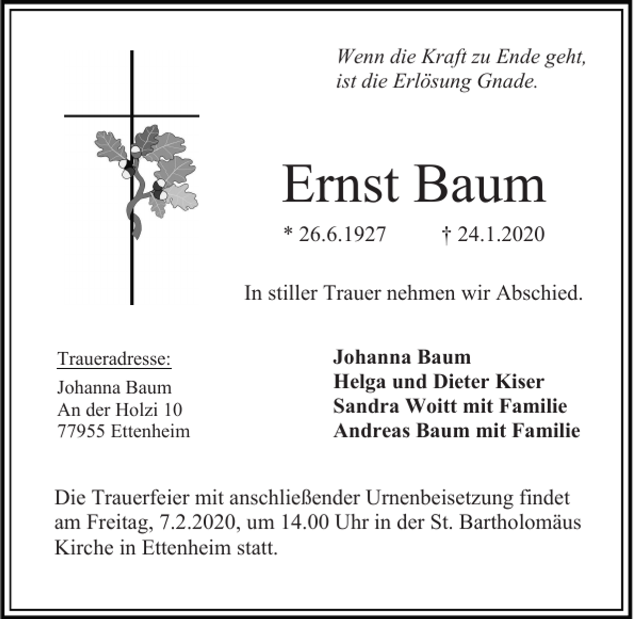 <p>Wenn die Kraft zu Ende geht,<br />ist die Erlösung Gnade.</p><p>Ernst Baum<br />* 26.6.1927</p><p>† 24.1.2020</p><p>In stiller Trauer nehmen wir Abschied.<br />Traueradresse:<br />Johanna Baum<br />An der Holzi 10<br />77955 Ettenheim</p><p>Johanna Baum<br />Helga und Dieter Kiser<br />Sandra Woitt mit Familie<br />Andreas Baum mit Familie</p><p>Die Trauerfeier mit anschließender Urnenbeisetzung findet<br />am Freitag, 7.2.2020, um 14.00 Uhr in der St. Bartholomäus<br />Kirche in Ettenheim statt.</p>