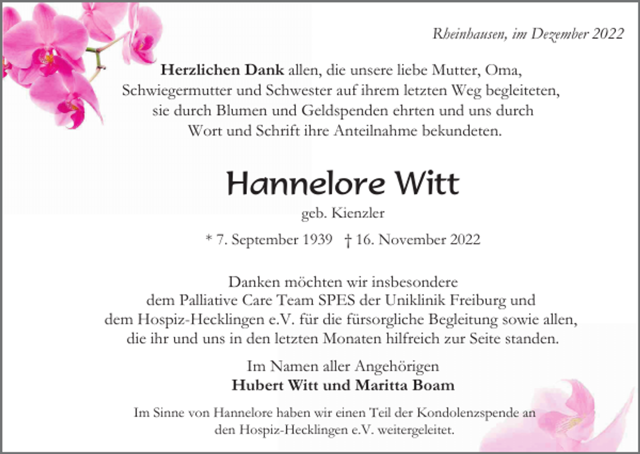 <p>Rheinhausen, im Dezember 2022<br />Herzlichen Dank allen, die unsere liebe Mutter, Oma,<br />Schwiegermutter und Schwester auf ihrem letzten Weg begleiteten,<br />sie durch Blumen und Geldspenden ehrten und uns durch<br />Wort und Schrift ihre Anteilnahme bekundeten.</p><p>Hannelore Witt<br />geb. Kienzler<br />* 7. September 1939 † 16. November 2022</p><p>Danken möchten wir insbesondere<br />dem Palliative Care Team SPES der Uniklinik Freiburg und<br />dem Hospiz-Hecklingen e.V. für die fürsorgliche Begleitung sowie allen,<br />die ihr und uns in den letzten Monaten hilfreich zur Seite standen.<br />Im Namen aller Angehörigen<br />Hubert Witt und Maritta Boam<br />Im Sinne von Hannelore haben wir einen Teil der Kondolenzspende an<br />den Hospiz-Hecklingen e.V. weitergeleitet.</p>