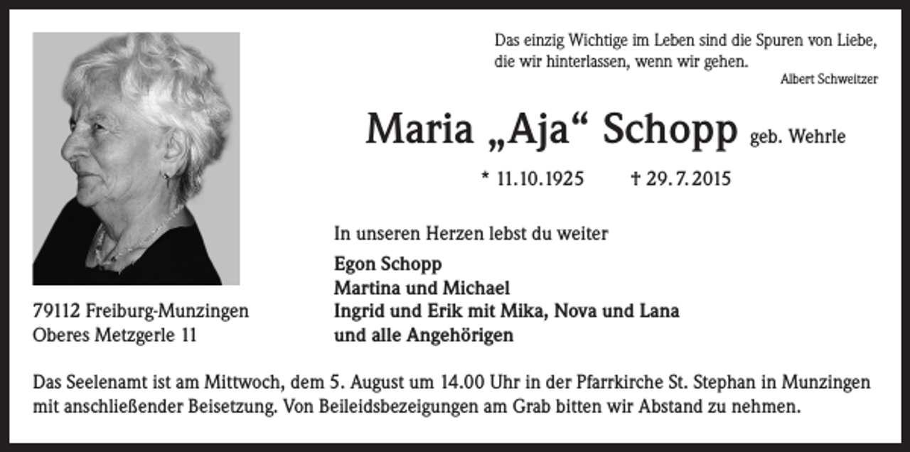 <p>Das einzig Wichtige im Leben sind die Spuren von Liebe,<br />die wir hinterlassen, wenn wir gehen.</p><p>Albert Schweitzer</p><p>Maria „Aja“ Schopp geb. Wehrle<br />* 11.10.1925</p><p>79112 Freiburg-Munzingen<br />Oberes Metzgerle 11</p><p>† 29. 7. 2015</p><p>In unseren Herzen lebst du weiter<br />Egon Schopp<br />Martina und Michael<br />Ingrid und Erik mit Mika, Nova und Lana<br />und alle Angehörigen</p><p>Das Seelenamt ist am Mittwoch, dem 5. August um 14.00 Uhr in der Pfarrkirche St. Stephan in Munzingen<br />mit anschließender Beisetzung. Von Beileidsbezeigungen am Grab bitten wir Abstand zu nehmen.</p>