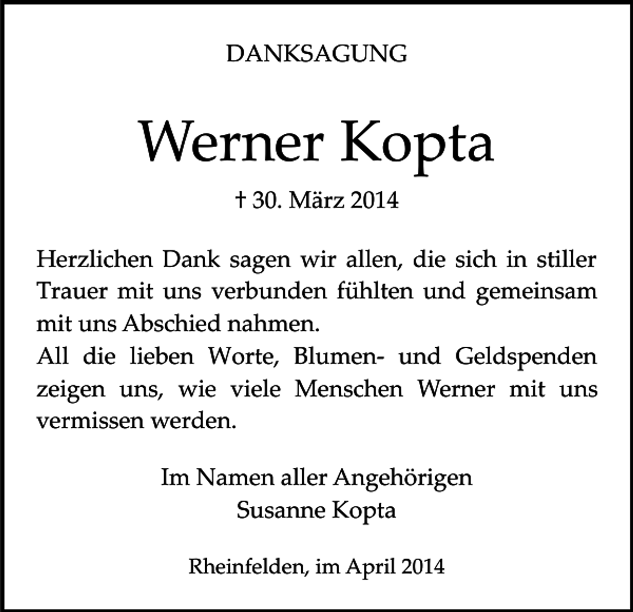 <p>DANKSAGUNG</p><p>Werner Kopta<br />† 30. März 2014<br />Herzlichen Dank sagen wir allen, die sich in stiller<br />Trauer mit uns verbunden fühlten und gemeinsam<br />mit uns Abschied nahmen.<br />All die lieben Worte, Blumen­ und Geldspenden<br />zeigen uns, wie viele Menschen Werner mit uns<br />vermissen werden.<br />Im Namen aller Angehörigen<br />Susanne Kopta<br />Rheinfelden, im April 2014</p>