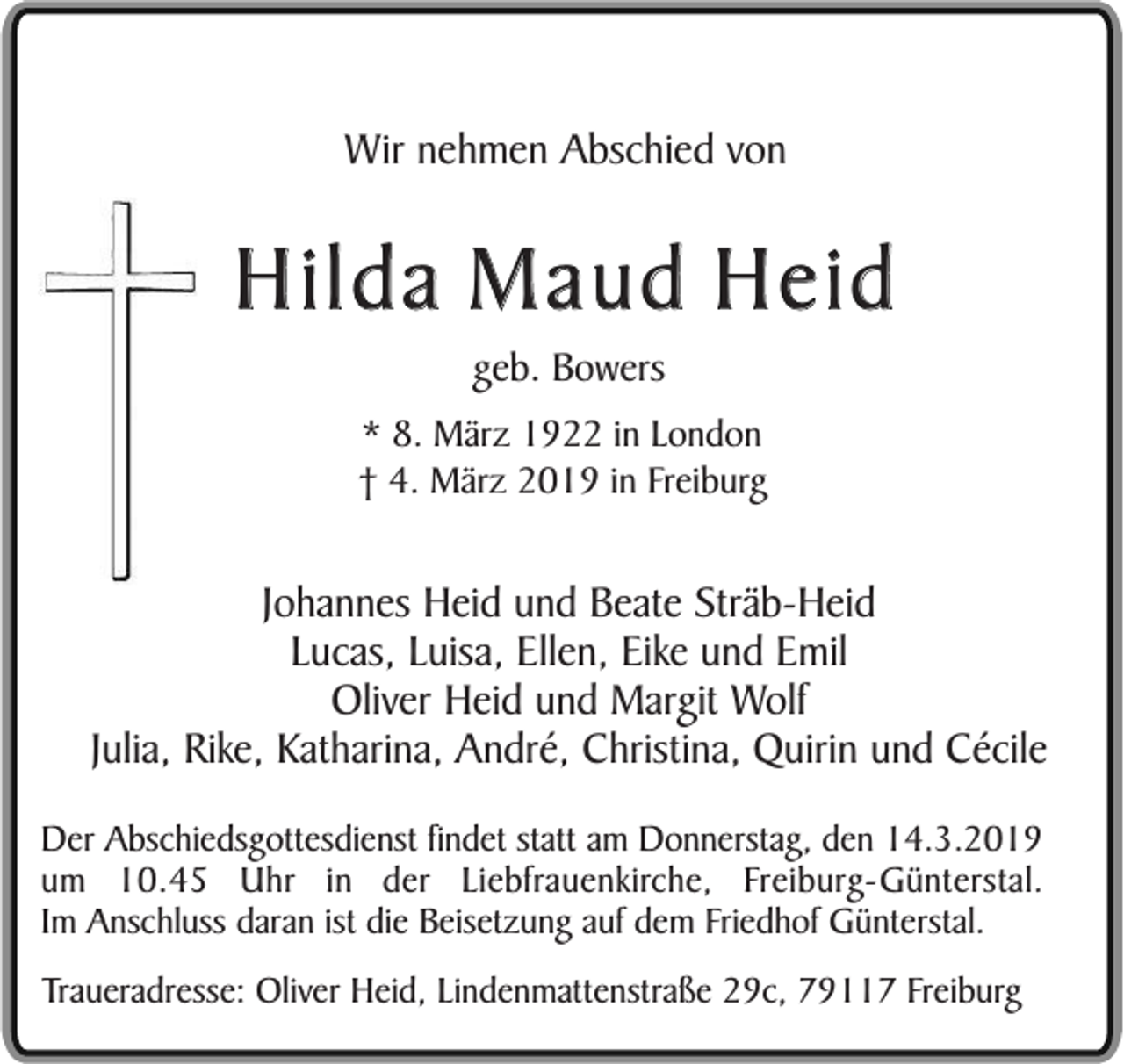 <p>Wir nehmen Abschied von</p><p>Hilda Maud Heid<br />geb. Bowers<br />* 8. März 1922 in London<br />† 4. März 2019 in Freiburg</p><p>Johannes Heid und Beate Sträb-Heid<br />Lucas, Luisa, Ellen, Eike und Emil<br />Oliver Heid und Margit Wolf<br />Julia, Rike, Katharina, André, Christina, Quirin und Cécile<br />Der Abschiedsgottesdienst findet statt am Donnerstag, den 14.3.2019<br />um 10.45 Uhr in der Liebfrauenkirche, Freiburg-Günterstal.<br />Im Anschluss daran ist die Beisetzung auf dem Friedhof Günterstal.<br />Traueradresse: Oliver Heid, Lindenmattenstraße 29c, 79117 Freiburg</p>