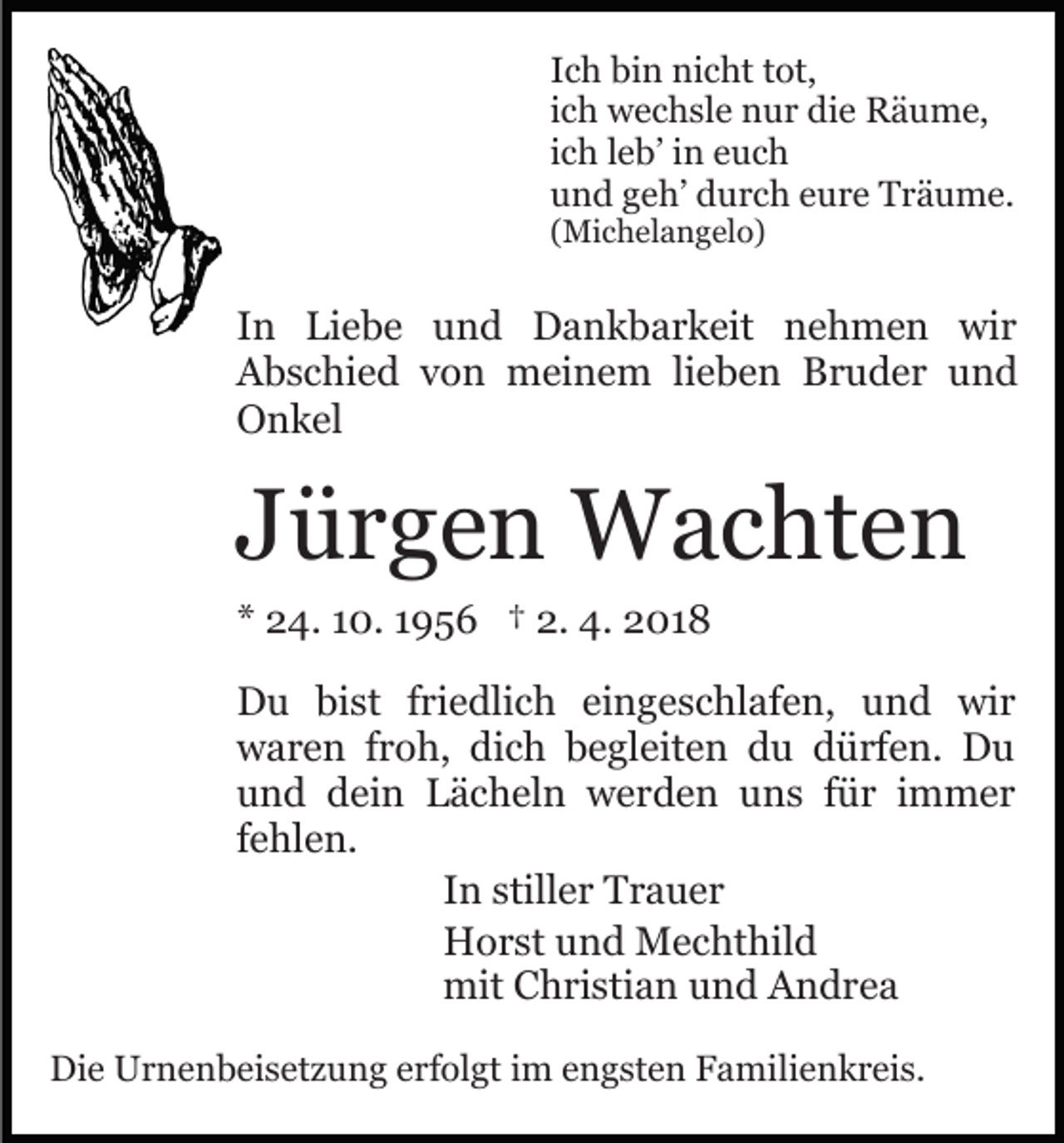 <p>I c h bin<br />bi n nicht<br />ni c ht ttot,<br />ot,<br />Ich<br />ich<br />i c h wechsle<br />w e c h sl e nur<br />n u r die<br />di e Räume,<br />R ä um e,<br />i c h lleb’<br />e b’ iinn euch<br />e uc h<br />ich<br />und<br />u n d ggeh’<br />e h’ ddurch<br />u r c h eeure<br />u r e Träume.<br />T r ä u m e.<br />( Mi c h el a n g el o)<br />(Michelangelo)</p><p>IInn Liebe<br />Li e b e und<br />u n d Dankbarkeit<br />D a n k b a r k eit nehmen<br />n e h m e n wir<br />wi r<br />AAbschied<br />b s c hi e d vvon<br />o n meinem<br />m ei n e m lieben<br />li e b e n Bruder<br />B r u d e r und<br />und<br />OOnkel<br />n k el</p><p>JJürgen<br />ü r g e n Wachten<br />W a c ht e n<br />** 24.<br />2 4. 110.<br />0. 11956<br />9 5 6 †† 2.<br />2. 4.<br />4. 2018<br />2 01 8</p><p>DDu<br />u bibist<br />st f ri<br />e dli c h eieingeschlafen,<br />n g e s c hl af e n, und<br />u n d wir<br />wi r<br />friedlich<br />wwaren<br />a r e n f rfroh,<br />o h, didich<br />c h bbegleiten<br />e gl eit e n du<br />d u dürfen.<br />d ü rf e n. Du<br />Du<br />uund<br />n d ddein<br />ei n Lächeln<br />L ä c h el n werden<br />w e r d e n uuns<br />n s ffür<br />ü r iimmer<br />m m er<br />ffehlen.<br />e hl e n.<br />IInn stiller<br />still e r Trauer<br />Tr a u er<br />HHorst<br />o r st uund<br />n d Mechthild<br />M e c ht hil d<br />mit<br />mitCChristian<br />h ri sti a n uund<br />n d AAndrea<br />n dr e a<br />Die<br />Di<br />e Urnenbeisetzung<br />U r n e n b ei s et z u n g eerfolgt<br />rf ol gt iimm engsten<br />e n g st e n Familienkreis.<br />F a mi li e n k r ei s.</p>